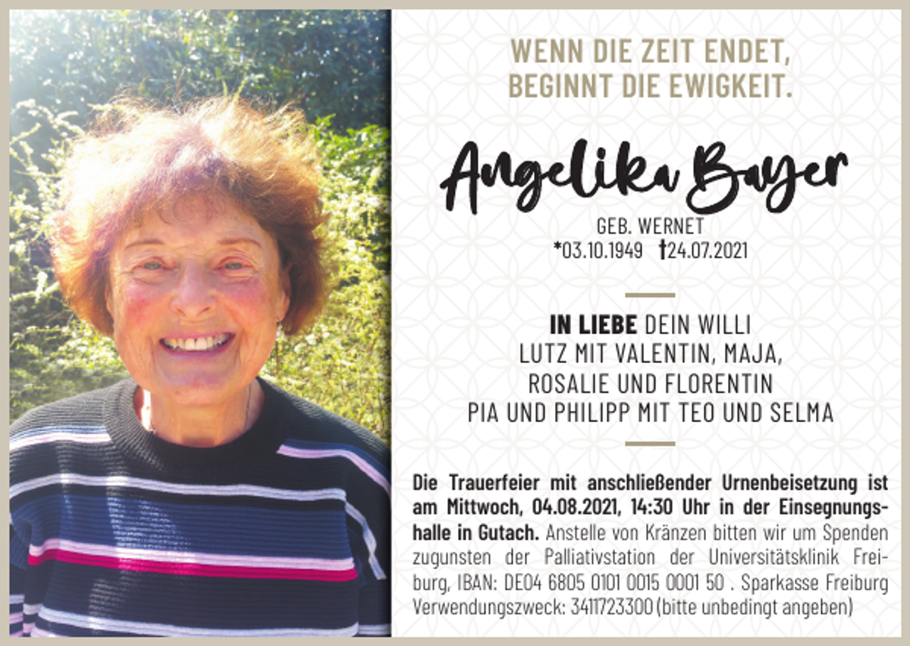 <p>WENN DIE ZEIT ENDET,<br />BEGINNT DIE EWIGKEIT.</p><p>Angelika Bayer<br />GEB. WERNET<br />*03.10.1949 †24.07.2021</p><p>IN LIEBE DEIN WILLI<br />LUTZ MIT VALENTIN, MAJA,<br />ROSALIE UND FLORENTIN<br />PIA UND PHILIPP MIT TEO UND SELMA<br />Die Trauerfeier mit anschließender Urnenbeisetzung ist<br />am Mittwoch, 04.08.2021, 14:30 Uhr in der Einsegnungshalle in Gutach. Anstelle von Kränzen bitten wir um Spenden<br />zugunsten der Palliativstation der Universitätsklinik Freiburg, IBAN: DE04 6805 0101 0015 0001 50 . Sparkasse Freiburg<br />Verwendungszweck: 3411723300 (bitte unbedingt angeben)</p>