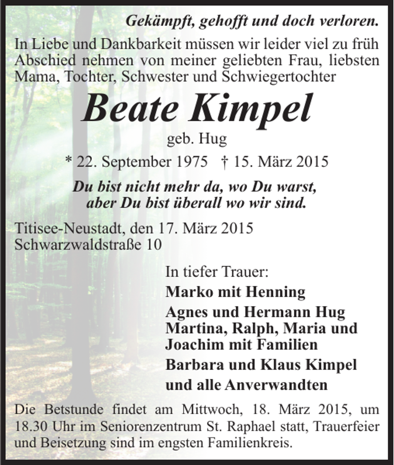 <p>Gekämpft, gehofft und doch verloren.<br />In Liebe und Dankbarkeit müssen wir leider viel zu früh<br />Abschied nehmen von meiner geliebten Frau, liebsten<br />Mama, Tochter, Schwester und Schwiegertochter</p><p>Beate Kimpel</p><p>geb. Hug<br />* 22. September 1975 † 15. März 2015<br />Du bist nicht mehr da, wo Du warst,<br />aber Du bist überall wo wir sind.<br />Titisee-Neustadt, den 17. März 2015<br />Schwarzwaldstraße 10<br />In tiefer Trauer:<br />Marko mit Henning<br />Agnes und Hermann Hug<br />Martina, Ralph, Maria und<br />Joachim mit Familien<br />Barbara und Klaus Kimpel<br />und alle Anverwandten<br />Die Betstunde findet am Mittwoch, 18. März 2015, um<br />18.30 Uhr im Seniorenzentrum St. Raphael statt, Trauerfeier<br />und Beisetzung sind im engsten Familienkreis.</p>