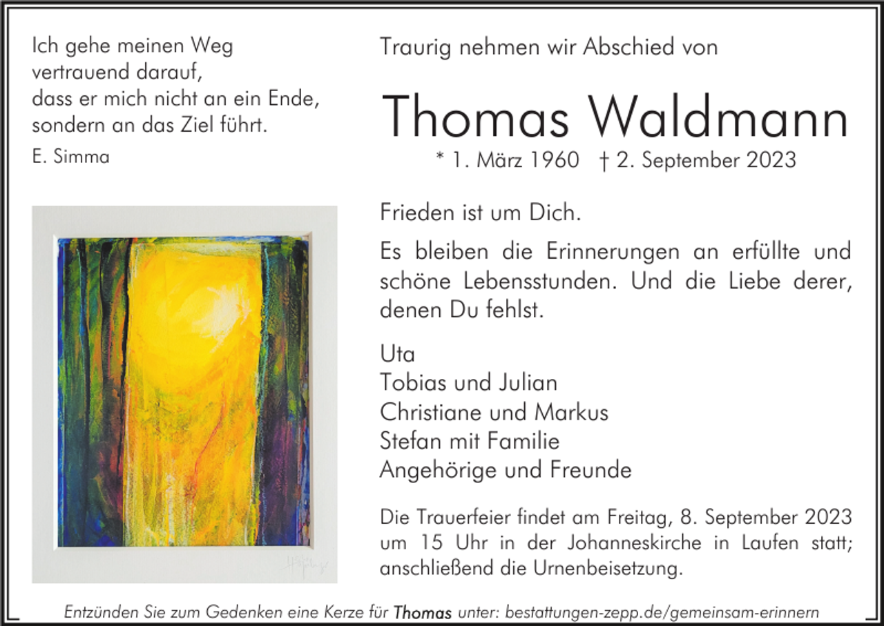 <p>Ich gehe meinen Weg<br />vertrauend darauf,<br />dass er mich nicht an ein Ende,<br />sondern an das Ziel führt.<br />E. Simma</p><p>Traurig nehmen wir Abschied von</p><p>Thomas Waldmann<br />* 1. März 1960 † 2. September 2023</p><p>Frieden ist um Dich.<br />Es bleiben die Erinnerungen an erfüllte und<br />schöne Lebensstunden. Und die Liebe derer,<br />denen Du fehlst.<br />Uta<br />Tobias und Julian<br />Christiane und Markus<br />Stefan mit Familie<br />Angehörige und Freunde<br />Die Trauerfeier findet am Freitag, 8. September 2023<br />um 15 Uhr in der Johanneskirche in Laufen statt;<br />anschließend die Urnenbeisetzung.<br />Entzünden Sie zum Gedenken eine Kerze für</p><p>unter: bestattungen-zepp.de/gemeinsam-erinnern</p>