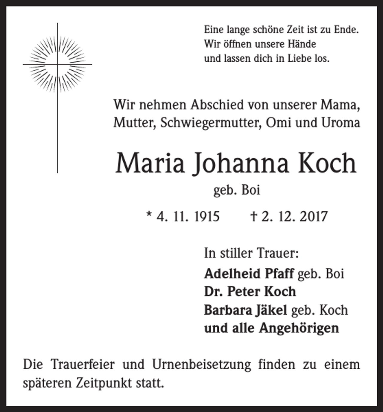 <p>Eine lange schöne Zeit ist zu Ende.<br />Wir öffnen unsere Hände<br />und lassen dich in Liebe los.</p><p>Wir nehmen Abschied von unserer Mama,<br />Mutter, Schwiegermutter, Omi und Uroma</p><p>Maria Johanna Koch<br />geb. Boi<br />* 4. 11. 1915 † 2. 12. 2017<br />In stiller Trauer:<br />Adelheid Pfaff geb. Boi<br />Dr. Peter Koch<br />Barbara Jäkel geb. Koch<br />und alle Angehörigen<br />Die Trauerfeier und Urnenbeisetzung finden zu einem<br />späteren Zeitpunkt statt.</p>