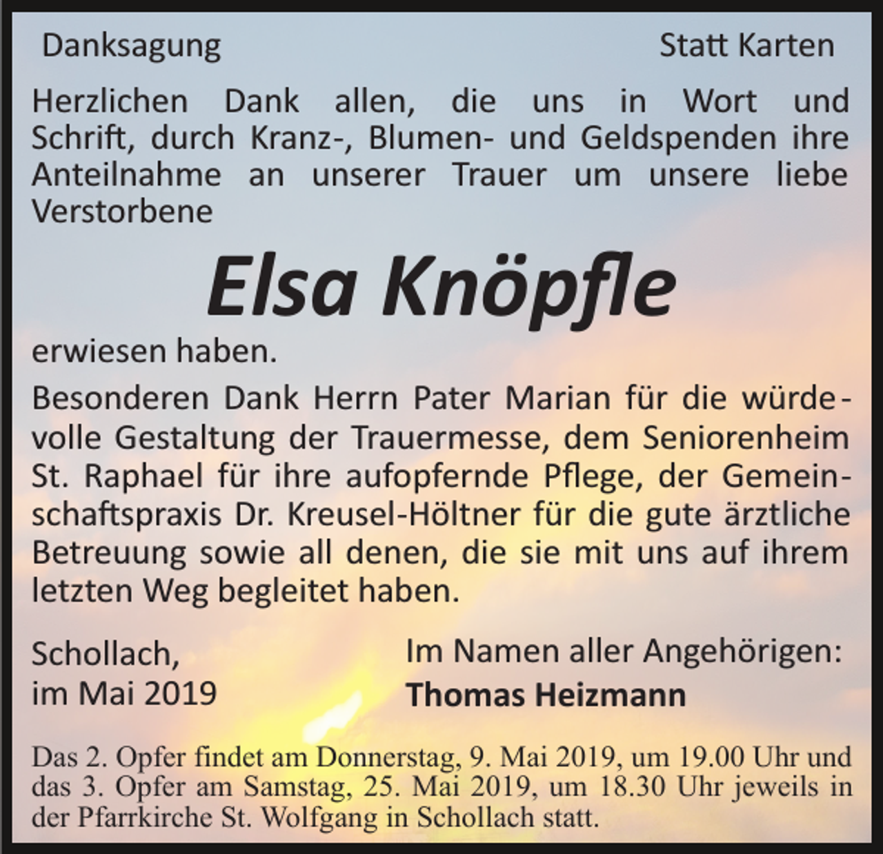 <p>Danksagung</p><p>Sta� Karten<br />Herzlichen Dank allen, die uns in Wort und<br />Schri�, durch Kranz­, Blumen­ und Geldspenden ihre<br />Anteilnahme an unserer Trauer um unsere liebe<br />Verstorbene</p><p>Elsa Knöpﬂe<br />erwiesen haben.<br />Besonderen Dank Herrn Pater Marian für die würde ­<br />volle Gestaltung der Trauermesse, dem Seniorenheim<br />St. Raphael für ihre aufopfernde Pﬂege, der Gemein­<br />scha�spraxis Dr. Kreusel­Höltner für die gute ärztliche<br />Betreuung sowie all denen, die sie mit uns auf ihrem<br />letzten Weg begleitet haben.<br />Schollach,<br />im Mai 2019</p><p>Im Namen aller Angehörigen:<br />Thomas Heizmann</p><p>Das 2. Opfer findet am Donnerstag, 9. Mai 2019, um 19.00 Uhr und<br />das 3. Opfer am Samstag, 25. Mai 2019, um 18.30 Uhr jeweils in<br />der Pfarrkirche St. Wolfgang in Schollach statt.</p>