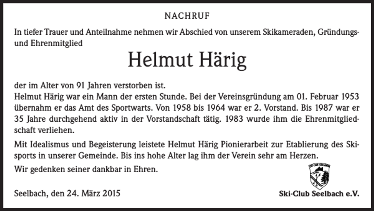 <p>NACH R U F<br />In tiefer Trauer und Anteilnahme nehmen wir Abschied von unserem Skikameraden, Gründungsund Ehrenmitglied</p><p>Helmut Härig</p><p>der im Alter von 91 Jahren verstorben ist.<br />Helmut Härig war ein Mann der ersten Stunde. Bei der Vereinsgründung am 01. Februar 1953<br />übernahm er das Amt des Sportwarts. Von 1958 bis 1964 war er 2. Vorstand. Bis 1987 war er<br />35 Jahre durchgehend aktiv in der Vorstandschaft tätig. 1983 wurde ihm die Ehrenmitgliedschaft verliehen.<br />Mit Idealismus und Begeisterung leistete Helmut Härig Pionierarbeit zur Etablierung des Skisports in unserer Gemeinde. Bis ins hohe Alter lag ihm der Verein sehr am Herzen.<br />Wir gedenken seiner dankbar in Ehren.<br />Seelbach, den 24. März 2015</p><p>Ski-Club Seelbach e.V.</p>