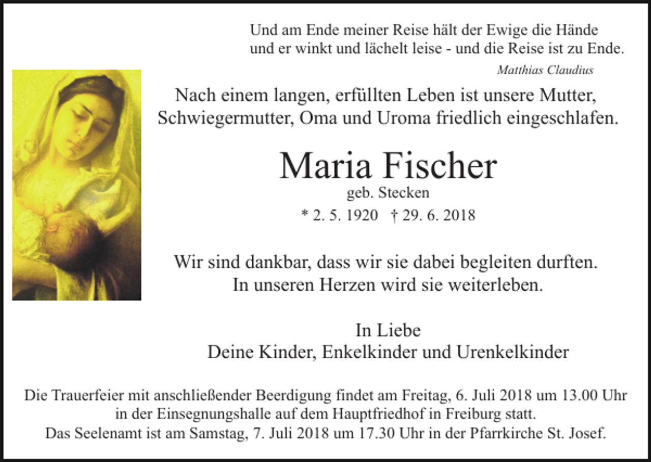 <p>Und am Ende meiner Reise hält der Ewige die Hände<br />und er winkt und lächelt leise - und die Reise ist zu Ende.<br />Matthias Claudius</p><p>Nach einem langen, erfüllten Leben ist unsere Mutter,<br />Schwiegermutter, Oma und Uroma friedlich eingeschlafen.</p><p>Maria<br />Fischer<br />geb. Stecken<br />* 2. 5. 1920 † 29. 6. 2018</p><p>Wir sind dankbar, dass wir sie dabei begleiten durften.<br />In unseren Herzen wird sie weiterleben.<br />In Liebe<br />Deine Kinder, Enkelkinder und Urenkelkinder<br />Die Trauerfeier mit anschließender Beerdigung findet am Freitag, 6. Juli 2018 um 13.00 Uhr<br />in der Einsegnungshalle auf dem Hauptfriedhof in Freiburg statt.<br />Das Seelenamt ist am Samstag, 7. Juli 2018 um 17.30 Uhr in der Pfarrkirche St. Josef.</p>