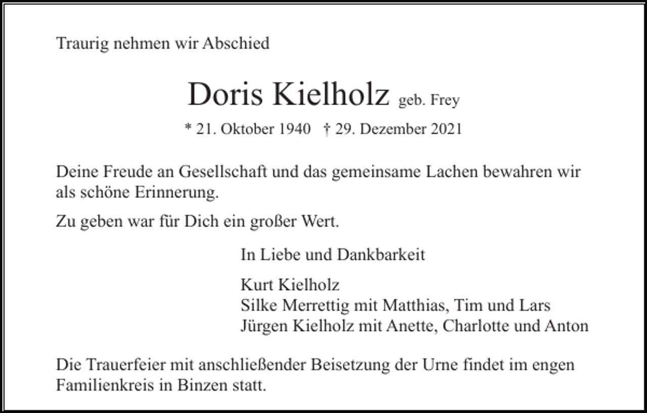 <p>Traurig nehmen wir Abschied</p><p>Doris Kielholz geb. Frey<br />* 21. Oktober 1940 † 29. Dezember 2021</p><p>Deine Freude an Gesellschaft und das gemeinsame Lachen bewahren wir<br />als schöne Erinnerung.<br />Zu geben war für Dich ein großer Wert.<br />In Liebe und Dankbarkeit<br />Kurt Kielholz<br />Silke Merrettig mit Matthias, Tim und Lars<br />Jürgen Kielholz mit Anette, Charlotte und Anton<br />Die Trauerfeier mit anschließender Beisetzung der Urne findet im engen<br />Familienkreis in Binzen statt.</p>