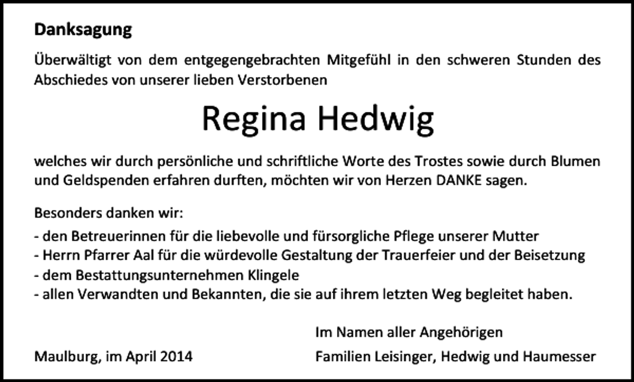 <p>Danksagung<br />Überwältigt von dem entgegengebrachten Mitgefühl in den schweren Stunden des<br />Abschiedes von unserer lieben Verstorbenen</p><p>Regina Hedwig<br />welches wir durch persönliche und schriftliche Worte des Trostes sowie durch Blumen<br />und Geldspenden erfahren durften, möchten wir von Herzen DANKE sagen.<br />Besonders danken wir:<br />- den Betreuerinnen für die liebevolle und fürsorgliche Pflege unserer Mutter<br />- Herrn Pfarrer Aal für die würdevolle Gestaltung der Trauerfeier und der Beisetzung<br />- dem Bestattungsunternehmen Klingele<br />- allen Verwandten und Bekannten, die sie auf ihrem letzten Weg begleitet haben.</p><p>Maulburg, im April 2014</p><p>Im Namen aller Angehörigen<br />Familien Leisinger, Hedwig und Haumesser</p>