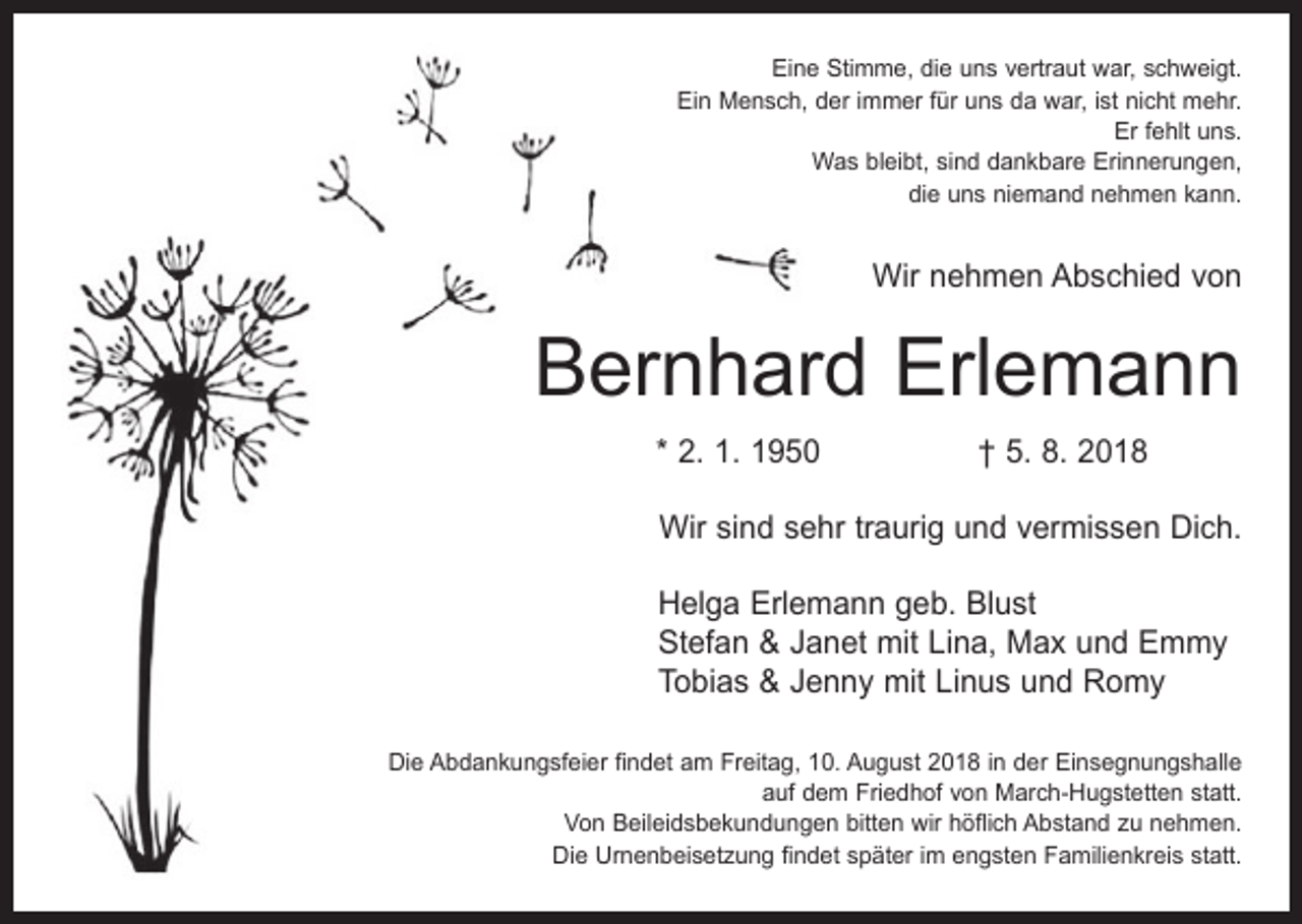 <p>Eine Stimme, die uns vertraut war, schweigt.<br />Ein Mensch, der immer für uns da war, ist nicht mehr.<br />Er fehlt uns.<br />Was bleibt, sind dankbare Erinnerungen,<br />die uns niemand nehmen kann.</p><p>Wir nehmen Abschied von</p><p>Bernhard Erlemann<br />* 2. 1. 1950 † 5. 8. 2018<br />Wir sind sehr traurig und vermissen Dich.<br />Helga Erlemann geb. Blust<br />Stefan &amp; Janet mit Lina, Max und Emmy<br />Tobias &amp; Jenny mit Linus und Romy<br />Die Abdankungsfeier findet am Freitag, 10. August 2018 in der Einsegnungshalle<br />auf dem Friedhof von March-Hugstetten statt.<br />Von Beileidsbekundungen bitten wir höflich Abstand zu nehmen.<br />Die Urnenbeisetzung findet später im engsten Familienkreis statt.</p>