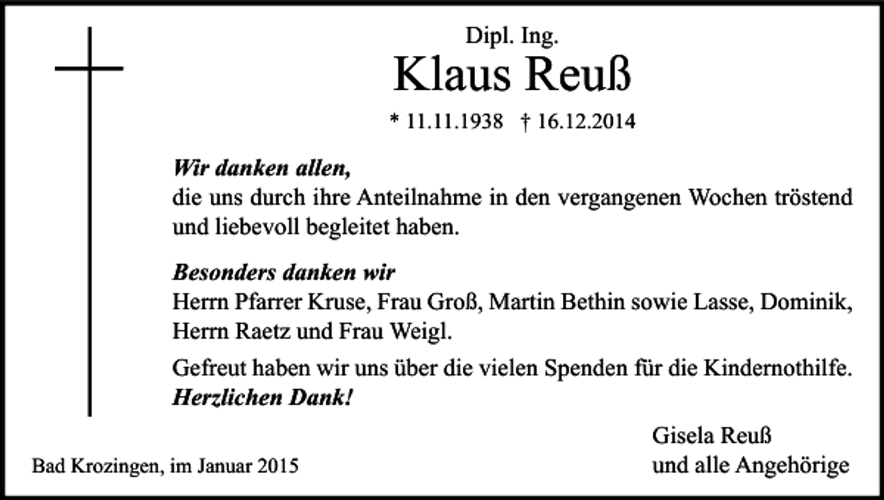 <p>Dipl. Ing.</p><p>Klaus Reuß</p><p>* 11.11.1938 † 16.12.2014</p><p>Wir danken allen,<br />die uns durch ihre Anteilnahme in den vergangenen Wochen tröstend<br />und liebevoll begleitet haben.<br />Besonders danken wir<br />Herrn Pfarrer Kruse, Frau Groß, Martin Bethin sowie Lasse, Dominik,<br />Herrn Raetz und Frau Weigl.<br />Gefreut haben wir uns über die vielen Spenden für die Kindernothilfe.<br />Herzlichen Dank!<br />Bad Krozingen, im Januar 2015</p><p>Gisela Reuß<br />und alle Angehörige</p>