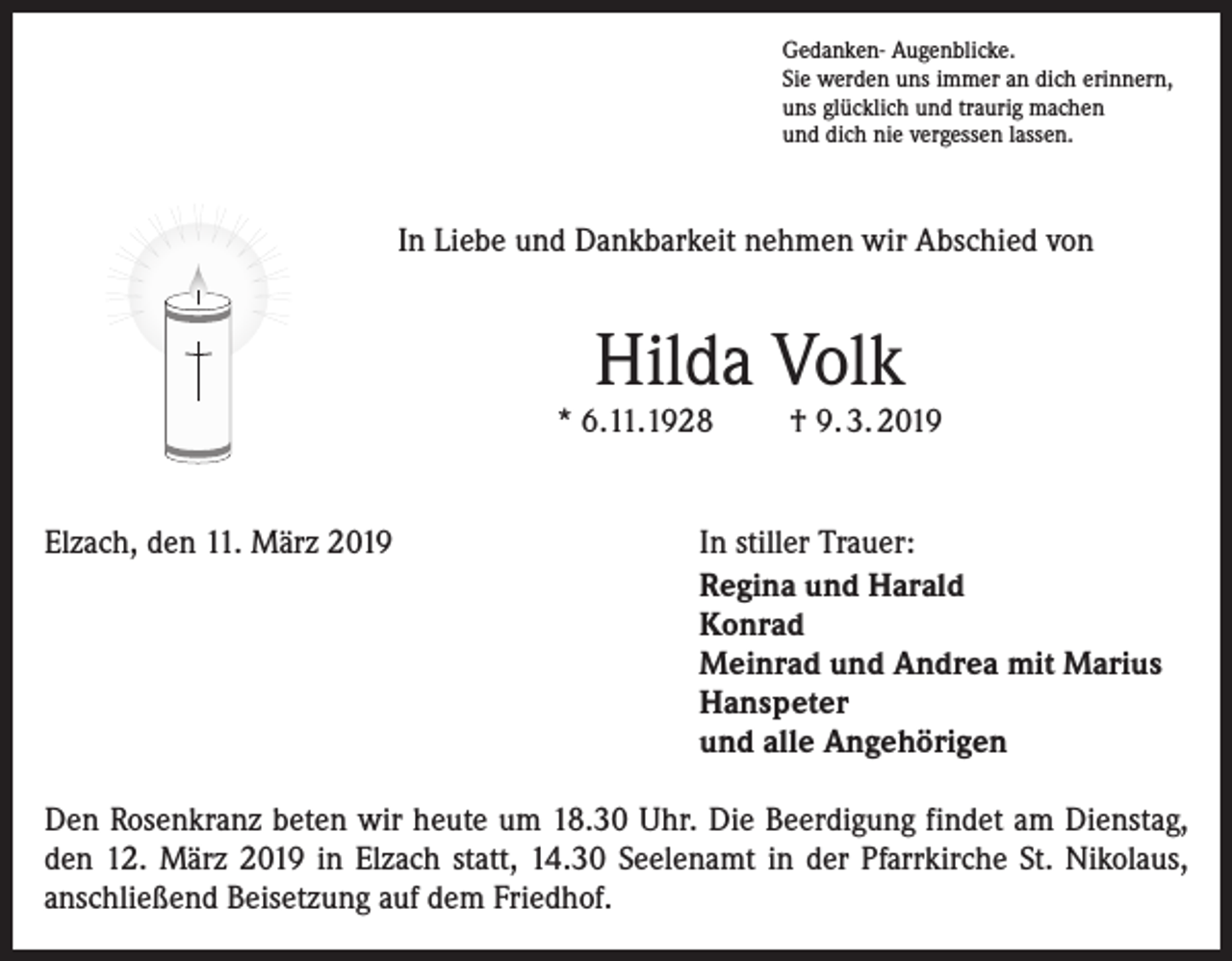 <p>Gedanken- Augenblicke.<br />Sie werden uns immer an dich erinnern,<br />uns glücklich und traurig machen<br />und dich nie vergessen lassen.</p><p>In Liebe und Dankbarkeit nehmen wir Abschied von</p><p>Hilda Volk</p><p>* 6.11.1928<br />Elzach, den 11. März 2019</p><p>† 9. 3. 2019</p><p>In stiller Trauer:<br />Regina und Harald<br />Konrad<br />Meinrad und Andrea mit Marius<br />Hanspeter<br />und alle Angehörigen</p><p>Den Rosenkranz beten wir heute um 18.30 Uhr. Die Beerdigung findet am Dienstag,<br />den 12. März 2019 in Elzach statt, 14.30 Seelenamt in der Pfarrkirche St. Nikolaus,<br />anschließend Beisetzung auf dem Friedhof.</p>