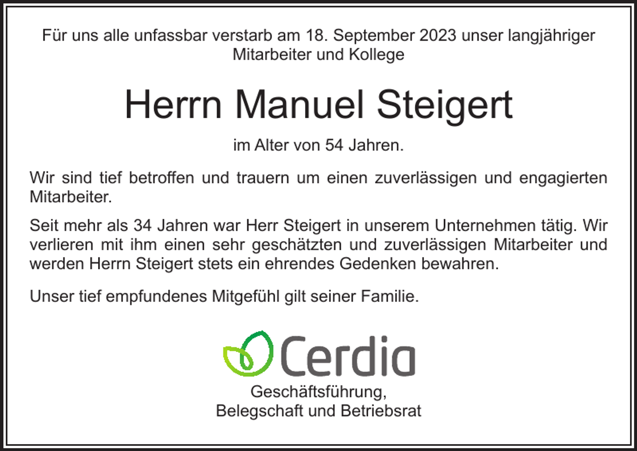 <p>Für uns alle unfassbar verstarb am 18. September 2023 unser langjähriger<br />Mitarbeiter und Kollege</p><p>Herrn Manuel Steigert<br />im Alter von 54 Jahren.<br />Wir sind tief betroffen und trauern um einen zuverlässigen und engagierten<br />Mitarbeiter.<br />Seit mehr als 34 Jahren war Herr Steigert in unserem Unternehmen tätig. Wir<br />verlieren mit ihm einen sehr geschätzten und zuverlässigen Mitarbeiter und<br />werden Herrn Steigert stets ein ehrendes Gedenken bewahren.<br />Unser tief empfundenes Mitgefühl gilt seiner Familie.</p><p>Geschäftsführung,<br />Belegschaft und Betriebsrat</p>