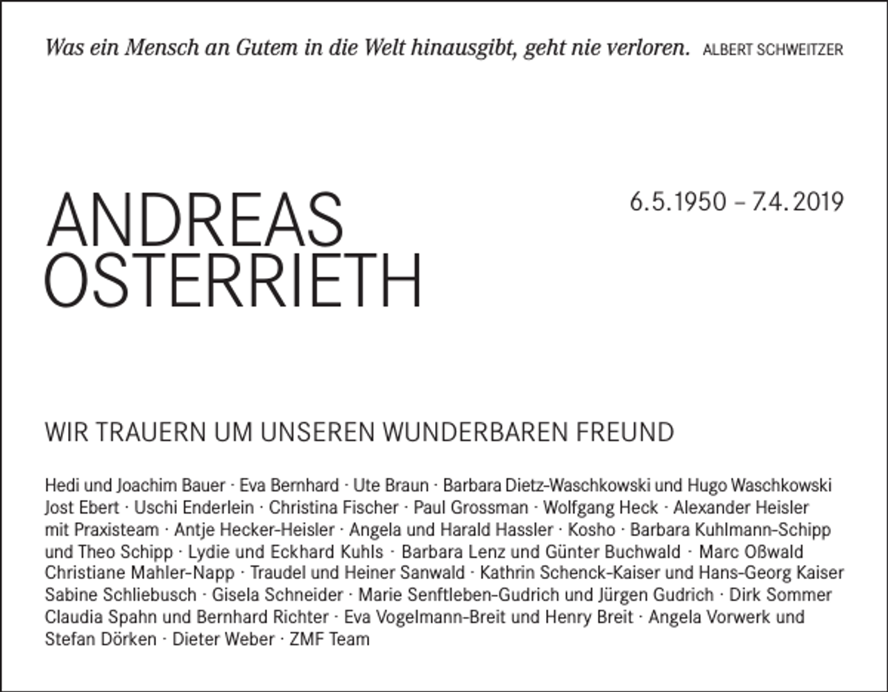 <p>Was ein Mensch an Gutem in die Welt hinausgibt, geht nie verloren.</p><p>ANDREAS<br />OSTERRiETH</p><p>ALBERT SCHWEiTZER</p><p>6.5.1950 – 7.4.2019</p><p>WiR TRAUERN UM UNSEREN WUNDERBAREN FREUND<br />Hedi und Joachim Bauer · Eva Bernhard · Ute Braun · Barbara Dietz-Waschkowski und Hugo Waschkowski<br />Jost Ebert · Uschi Enderlein · Christina Fischer · Paul Grossman · Wolfgang Heck · Alexander Heisler<br />mit Praxisteam · Antje Hecker-Heisler · Angela und Harald Hassler · Kosho · Barbara Kuhlmann-Schipp<br />und Theo Schipp · Lydie und Eckhard Kuhls · Barbara Lenz und Günter Buchwald · Marc Oßwald<br />Christiane Mahler-Napp · Traudel und Heiner Sanwald · Kathrin Schenck-Kaiser und Hans-Georg Kaiser<br />Sabine Schliebusch · Gisela Schneider · Marie Senftleben-Gudrich und Jürgen Gudrich · Dirk Sommer<br />Claudia Spahn und Bernhard Richter · Eva Vogelmann-Breit und Henry Breit · Angela Vorwerk und<br />Stefan Dörken · Dieter Weber · ZMF Team</p>