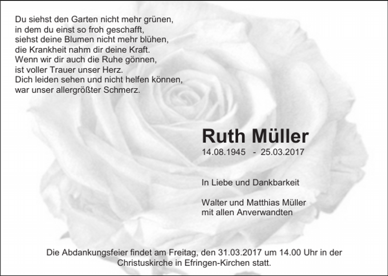 <p>Du siehst den Garten nicht mehr grünen,<br />in dem du einst so froh geschafft,<br />siehst deine Blumen nicht mehr blühen,<br />die Krankheit nahm dir deine Kraft.<br />Wenn wir dir auch die Ruhe gönnen,<br />ist voller Trauer unser Herz.<br />Dich leiden sehen und nicht helfen können,<br />war unser allergrößter Schmerz.</p><p>Ruth Müller<br />14.08.1945 - 25.03.2017</p><p>In Liebe und Dankbarkeit<br />Walter und Matthias Müller<br />mit allen Anverwandten</p><p>Die Abdankungsfeier findet am Freitag, den 31.03.2017 um 14.00 Uhr in der<br />Christuskirche in Efringen-Kirchen statt.</p>