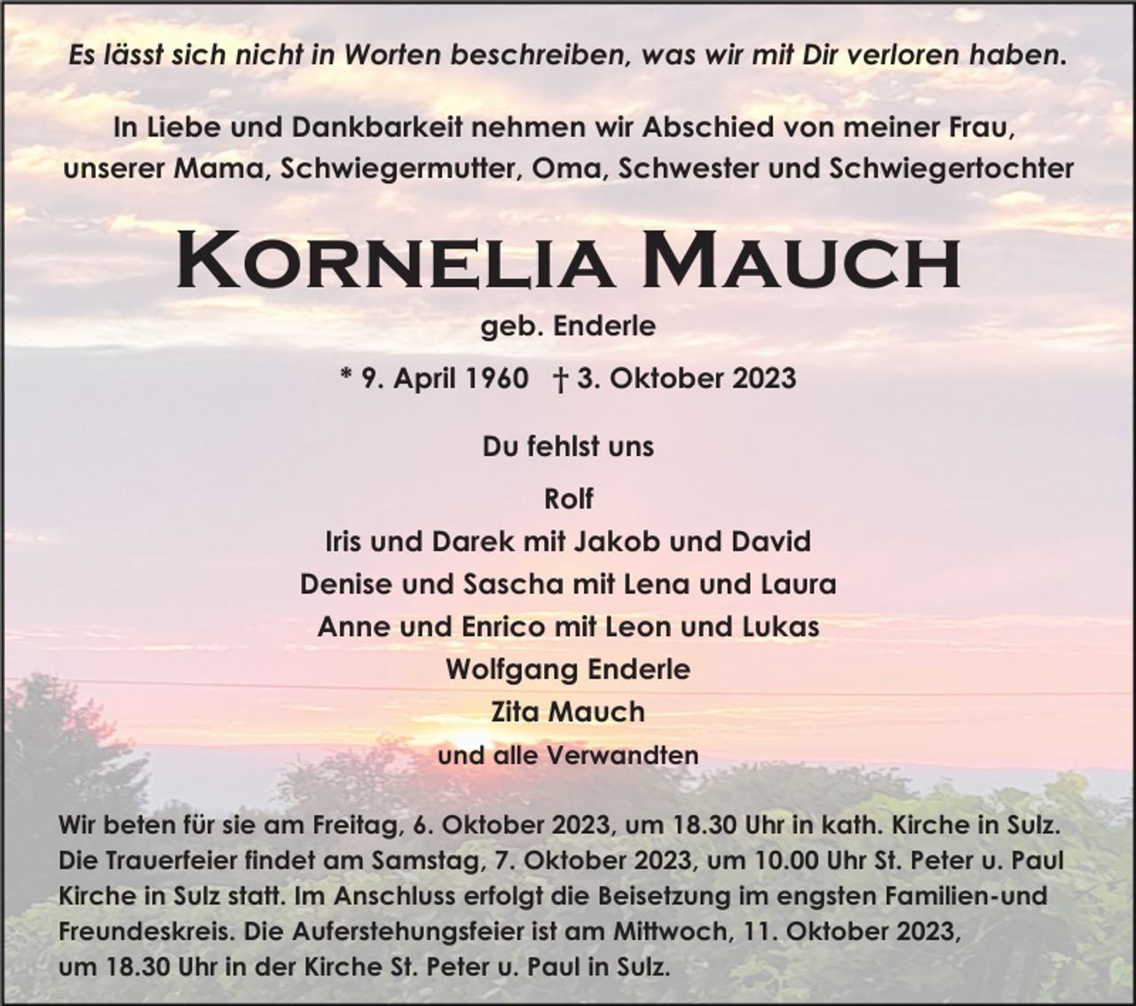 <p>Es lässt sich nicht in Worten beschreiben, was wir mit Dir verloren haben.<br />In Liebe und Dankbarkeit nehmen wir Abschied von meiner Frau,<br />unserer Mama, Schwiegermutter, Oma, Schwester und Schwiegertochter</p><p>Kornelia Mauch<br />geb. Enderle<br />* 9. April 1960 † 3. Oktober 2023<br />Du fehlst uns<br />Rolf<br />Iris und Darek mit Jakob und David<br />Denise und Sascha mit Lena und Laura<br />Anne und Enrico mit Leon und Lukas<br />Wolfgang Enderle<br />Zita Mauch<br />und alle Verwandten<br />Wir beten für sie am Freitag, 6. Oktober 2023, um 18.30 Uhr in kath. Kirche in Sulz.<br />Die Trauerfeier findet am Samstag, 7. Oktober 2023, um 10.00 Uhr St. Peter u. Paul<br />Kirche in Sulz statt. Im Anschluss erfolgt die Beisetzung im engsten Familien-und<br />Freundeskreis. Die Auferstehungsfeier ist am Mittwoch, 11. Oktober 2023,<br />um 18.30 Uhr in der Kirche St. Peter u. Paul in Sulz.</p>