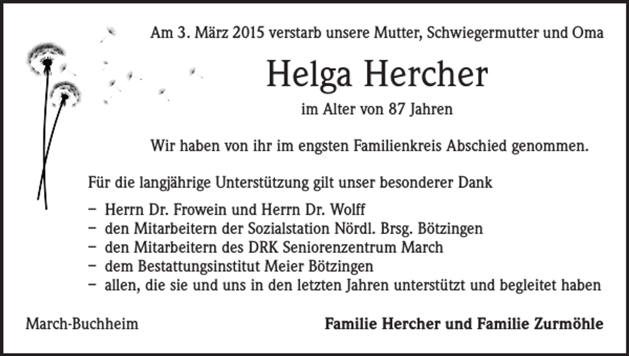 <p>Am 3. März 2015 verstarb unsere Mutter, Schwiegermutter und Oma</p><p>Helga Hercher<br />im Alter von 87 Jahren<br />Wir haben von ihr im engsten Familienkreis Abschied genommen.<br />Für die langjährige Unterstützung gilt unser besonderer Dank<br />– Herrn Dr. Frowein und Herrn Dr. Wolff<br />– den Mitarbeitern der Sozialstation Nördl. Brsg. Bötzingen<br />– den Mitarbeitern des DRK Seniorenzentrum March<br />– dem Bestattungsinstitut Meier Bötzingen<br />– allen, die sie und uns in den letzten Jahren unterstützt und begleitet haben<br />March-Buchheim</p><p>Familie Hercher und Familie Zurmöhle</p>
