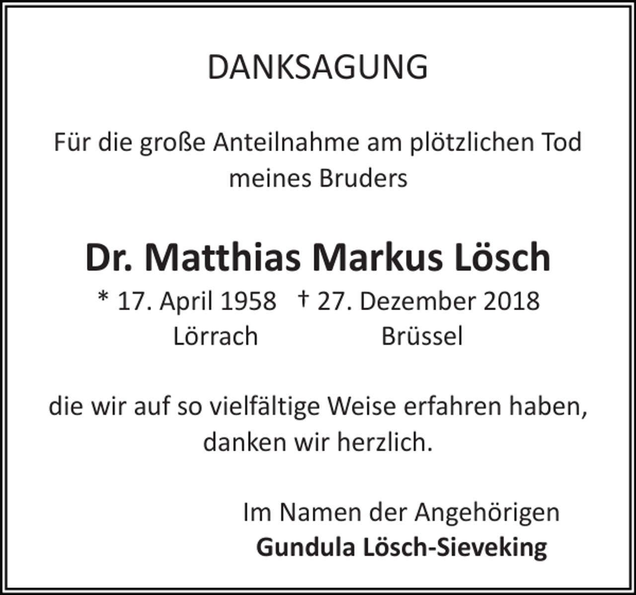 <p>DANKSAGUNG<br />Für die große Anteilnahme am plötzlichen Tod<br />meines Bruders</p><p>Dr. Matthias Markus Lösch<br />* 17. April 1958 † 27. Dezember 2018<br />Lörrach<br />Brüssel<br />die wir auf so vielfältige Weise erfahren haben,<br />danken wir herzlich.<br />Im Namen der Angehörigen<br />Gundula Lösch-Sieveking</p>