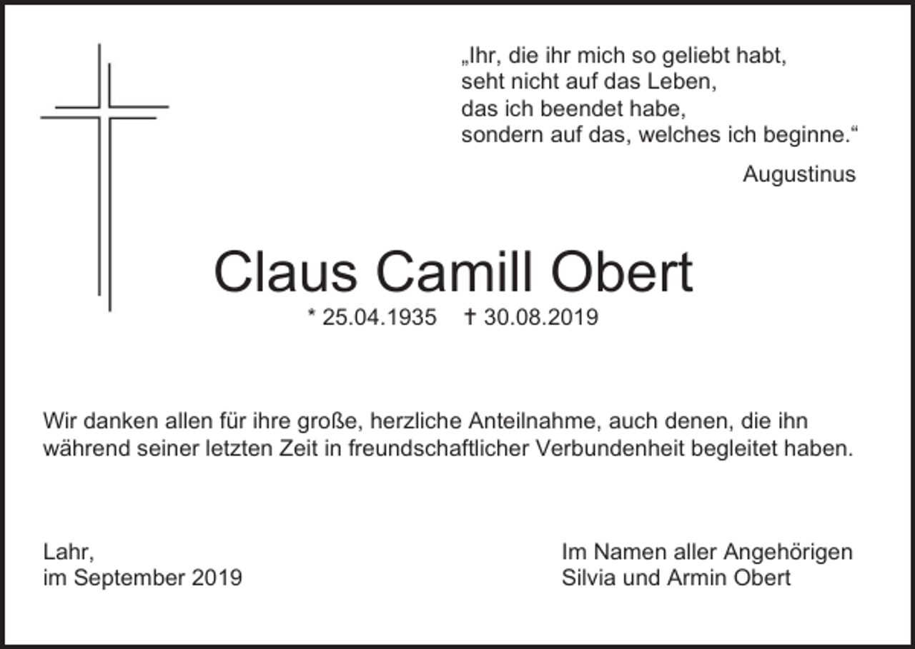 <p>„Ihr, die ihr mich so geliebt habt,<br />seht nicht auf das Leben,<br />das ich beendet habe,<br />sondern auf das, welches ich beginne.“<br />Augustinus</p><p>Claus Camill Obert<br />* 25.04.1935</p><p> 30.08.2019</p><p>Wir danken allen für ihre große, herzliche Anteilnahme, auch denen, die ihn<br />während seiner letzten Zeit in freundschaftlicher Verbundenheit begleitet haben.</p><p>Lahr,<br />im September 2019</p><p>Im Namen aller Angehörigen<br />Silvia und Armin Obert</p>