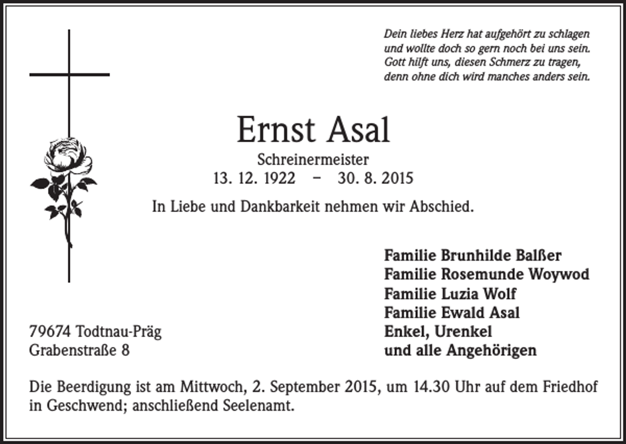 <p>Dein liebes Herz hat aufgehört zu schlagen<br />und wollte doch so gern noch bei uns sein.<br />Gott hilft uns, diesen Schmerz zu tragen,<br />denn ohne dich wird manches anders sein.</p><p>Ernst Asal</p><p>Schreinermeister<br />13. 12. 1922 – 30. 8. 2015<br />In Liebe und Dankbarkeit nehmen wir Abschied.</p><p>79674 Todtnau-Präg<br />Grabenstraße 8</p><p>Familie Brunhilde Balßer<br />Familie Rosemunde Woywod<br />Familie Luzia Wolf<br />Familie Ewald Asal<br />Enkel, Urenkel<br />und alle Angehörigen</p><p>Die Beerdigung ist am Mittwoch, 2. September 2015, um 14.30 Uhr auf dem Friedhof<br />in Geschwend; anschließend Seelenamt.</p>
