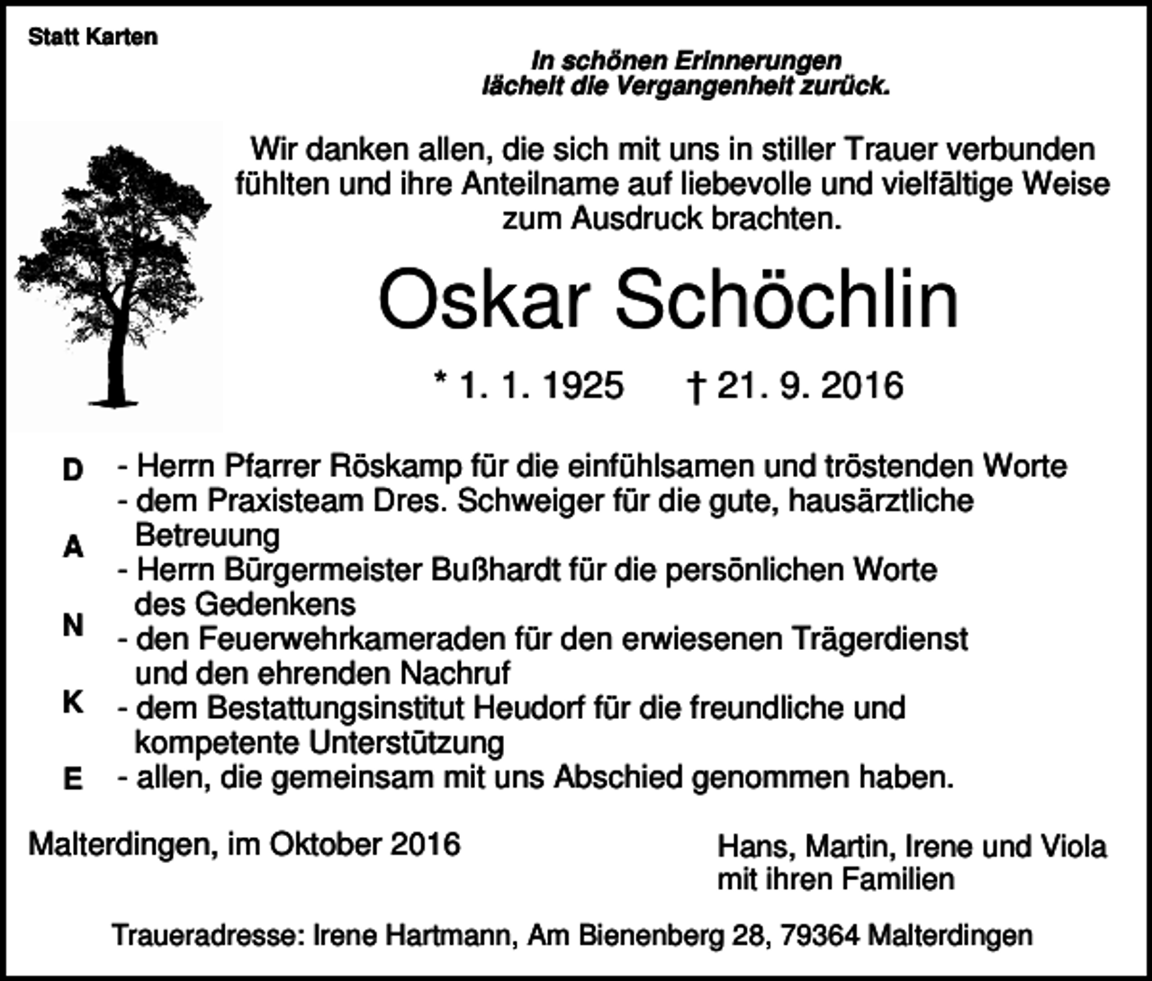 <p>Statt Karten</p><p>In schönen Erinnerungen<br />lächelt die Vergangenheit zurück.</p><p>Wir danken allen, die sich mit uns in stiller Trauer verbunden<br />fühlten und ihre Anteilname auf liebevolle und vielfältige Weise<br />zum Ausdruck brachten.</p><p>Oskar Schöchlin<br />* 1. 1. 1925<br />D<br />A<br />N<br />K<br />E</p><p>† 21. 9. 2016</p><p>- Herrn Pfarrer Röskamp für die einfühlsamen und tröstenden Worte<br />- dem Praxisteam Dres. Schweiger für die gute, hausärztliche<br />Betreuung<br />- Herrn Bürgermeister Bußhardt für die persönlichen Worte<br />des Gedenkens<br />- den Feuerwehrkameraden für den erwiesenen Trägerdienst<br />und den ehrenden Nachruf<br />- dem Bestattungsinstitut Heudorf für die freundliche und<br />kompetente Unterstützung<br />- allen, die gemeinsam mit uns Abschied genommen haben.</p><p>Malterdingen, im Oktober 2016</p><p>Hans, Martin, Irene und Viola<br />mit ihren Familien</p><p>Traueradresse: Irene Hartmann, Am Bienenberg 28, 79364 Malterdingen</p>