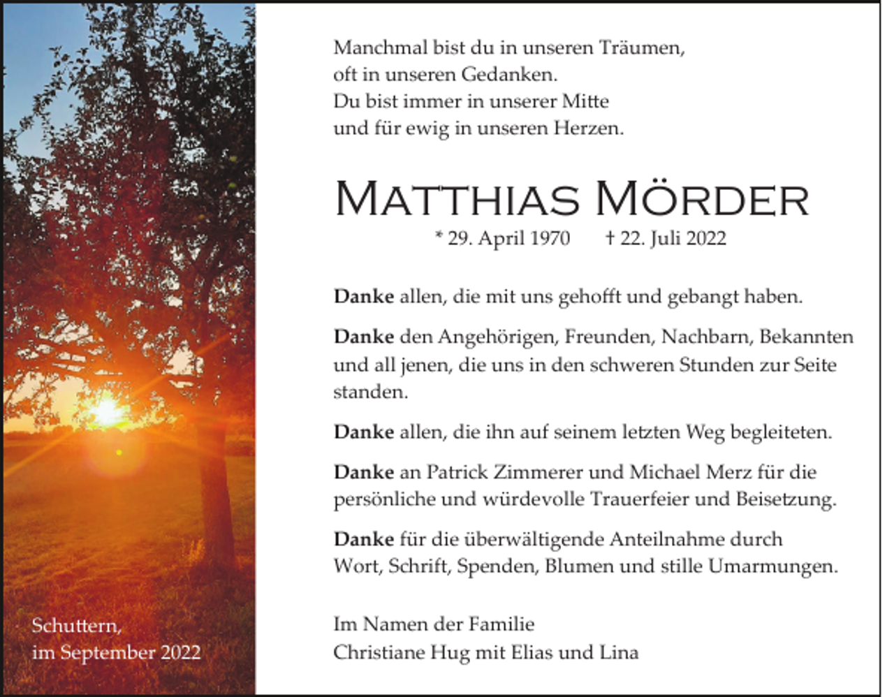 <p>Manchmal bist du in unseren Träumen,<br />oft in unseren Gedanken.<br />Du bist immer in unserer Mi�e<br />und für ewig in unseren Herzen.</p><p>Matthias Mörder<br />* 29. April 1970</p><p>† 22. Juli 2022</p><p>Danke allen, die mit uns gehoﬀt und gebangt haben.<br />Danke den Angehörigen, Freunden, Nachbarn, Bekannten<br />und all jenen, die uns in den schweren Stunden zur Seite<br />standen.<br />Danke allen, die ihn auf seinem le�ten Weg begleiteten.<br />Danke an Patrick Zimmerer und Michael Merz für die<br />persönliche und würdevolle Trauerfeier und Beise�ung.<br />Danke für die überwältigende Anteilnahme durch<br />Wort, Schrift, Spenden, Blumen und stille Umarmungen.<br />Schu�ern,<br />im September 2022</p><p>Im Namen der Familie<br />Christiane Hug mit Elias und Lina</p>