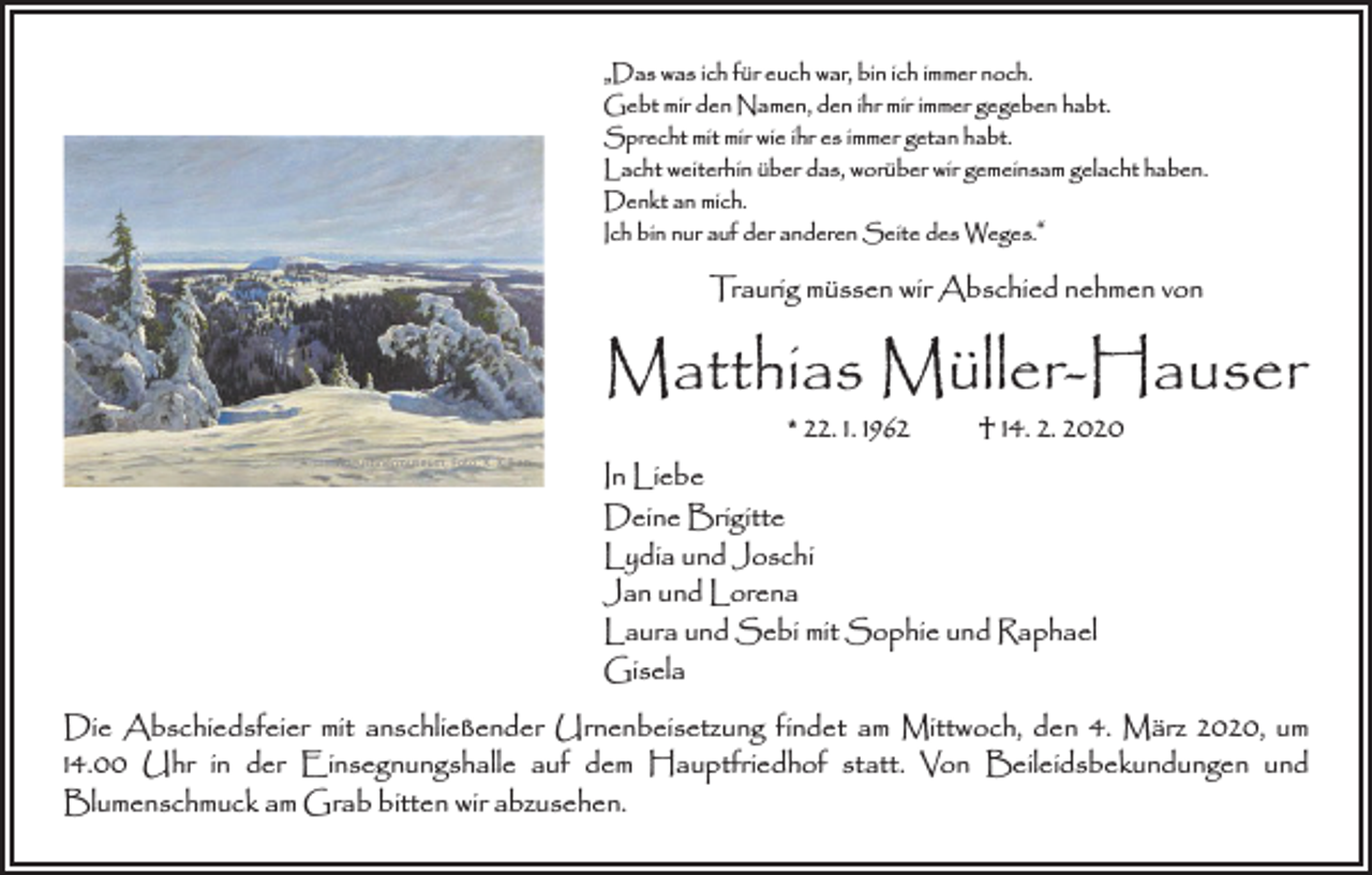 <p>„Das was ich für euch war, bin ich immer noch.<br />Gebt mir den Namen, den ihr mir immer gegeben habt.<br />Sprecht mit mir wie ihr es immer getan habt.<br />Lacht weiterhin über das, worüber wir gemeinsam gelacht haben.<br />Denkt an mich.<br />Ich bin nur auf der anderen Seite des Weges.“</p><p>Traurig müssen wir Abschied nehmen von</p><p>Matthias Müller-Hauser<br />* 22. 1. 1962 † 14. 2. 2020</p><p>Augustinermuseum, Foto: K. Killian</p><p>In Liebe<br />Deine Brigitte<br />Lydia und Joschi<br />Jan und Lorena<br />Laura und Sebi mit Sophie und Raphael<br />Gisela</p><p>Die Abschiedsfeier mit anschließender Urnenbeisetzung findet am Mittwoch, den 4. März 2020, um<br />14.00 Uhr in der Einsegnungshalle auf dem Hauptfriedhof statt. Von Beileidsbekundungen und<br />­Blumenschmuck am Grab bitten wir abzusehen.</p>