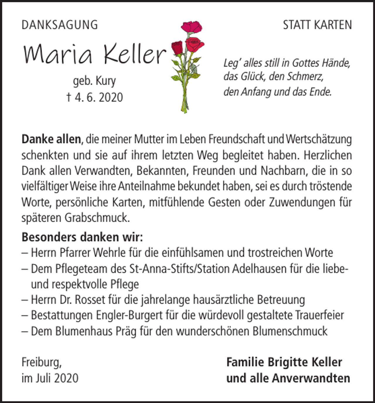 <p>DANKSAGUNG</p><p>Maria Keller<br />geb. Kury<br />† 4. 6. 2020</p><p>STATT KARTEN<br />Leg’ alles still in Gottes Hände,<br />das Glück, den Schmerz,<br />den Anfang und das Ende.</p><p>Danke allen, die meiner Mutter im Leben Freundschaft und Wertschätzung<br />schenkten und sie auf ihrem letzten Weg begleitet haben. Herzlichen<br />Dank allen Verwandten, Bekannten, Freunden und Nachbarn, die in so<br />vielfältiger Weise ihre Anteilnahme bekundet haben, sei es durch tröstende<br />Worte, persönliche Karten, mitfühlende Gesten oder Zuwendungen für<br />späteren Grabschmuck.<br />Besonders danken wir:<br />– Herrn Pfarrer Wehrle für die einfühlsamen und trostreichen Worte<br />– Dem Pflegeteam des St-Anna-Stifts/Station Adelhausen für die liebeund respektvolle Pflege<br />– Herrn Dr. Rosset für die jahrelange hausärztliche Betreuung<br />– Bestattungen Engler-Burgert für die würdevoll gestaltete Trauerfeier<br />– Dem Blumenhaus Präg für den wunderschönen Blumenschmuck<br />Freiburg,<br />im Juli 2020</p><p>Familie Brigitte Keller<br />und alle Anverwandten</p>