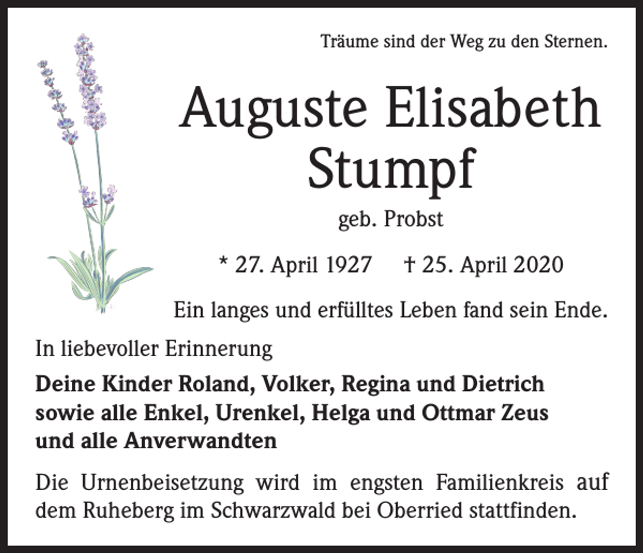 <p>Träume sind der Weg zu den Sternen.</p><p>Auguste Elisabeth<br />Stumpf<br />geb. Probst<br />* 27. April 1927</p><p>† 25. April 2020</p><p>Ein langes und erfülltes Leben fand sein Ende.<br />In liebevoller Erinnerung<br />Deine Kinder Roland, Volker, Regina und Dietrich<br />sowie alle Enkel, Urenkel, Helga und Ottmar Zeus<br />und alle Anverwandten<br />Die Urnenbeisetzung wird im engsten Familienkreis auf<br />dem Ruheberg im Schwarzwald bei Oberried stattfinden.</p>