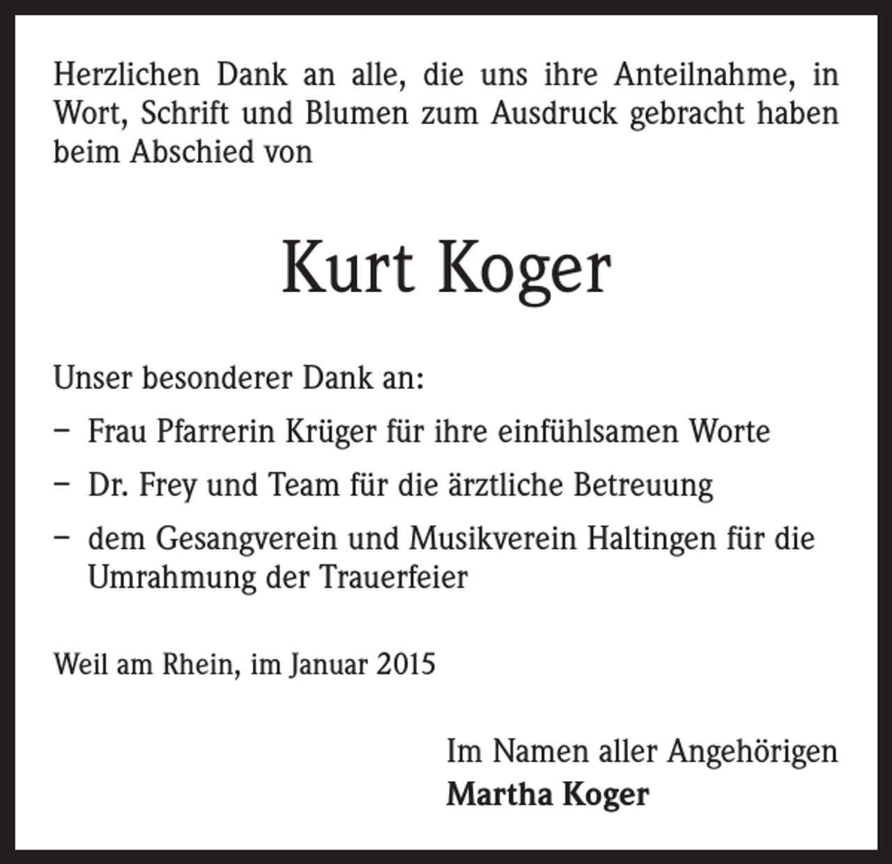<p>Herzlichen Dank an alle, die uns ihre Anteilnahme, in<br />Wort, Schrift und Blumen zum Ausdruck gebracht haben<br />beim Abschied von</p><p>Kurt Koger<br />Unser besonderer Dank an:<br />– Frau Pfarrerin Krüger für ihre einfühlsamen Worte<br />– Dr. Frey und Team für die ärztliche Betreuung<br />– dem Gesangverein und Musikverein Haltingen für die<br />Umrahmung der Trauerfeier<br />Weil am Rhein, im Januar 2015</p><p>Im Namen aller Angehörigen<br />Martha Koger</p>