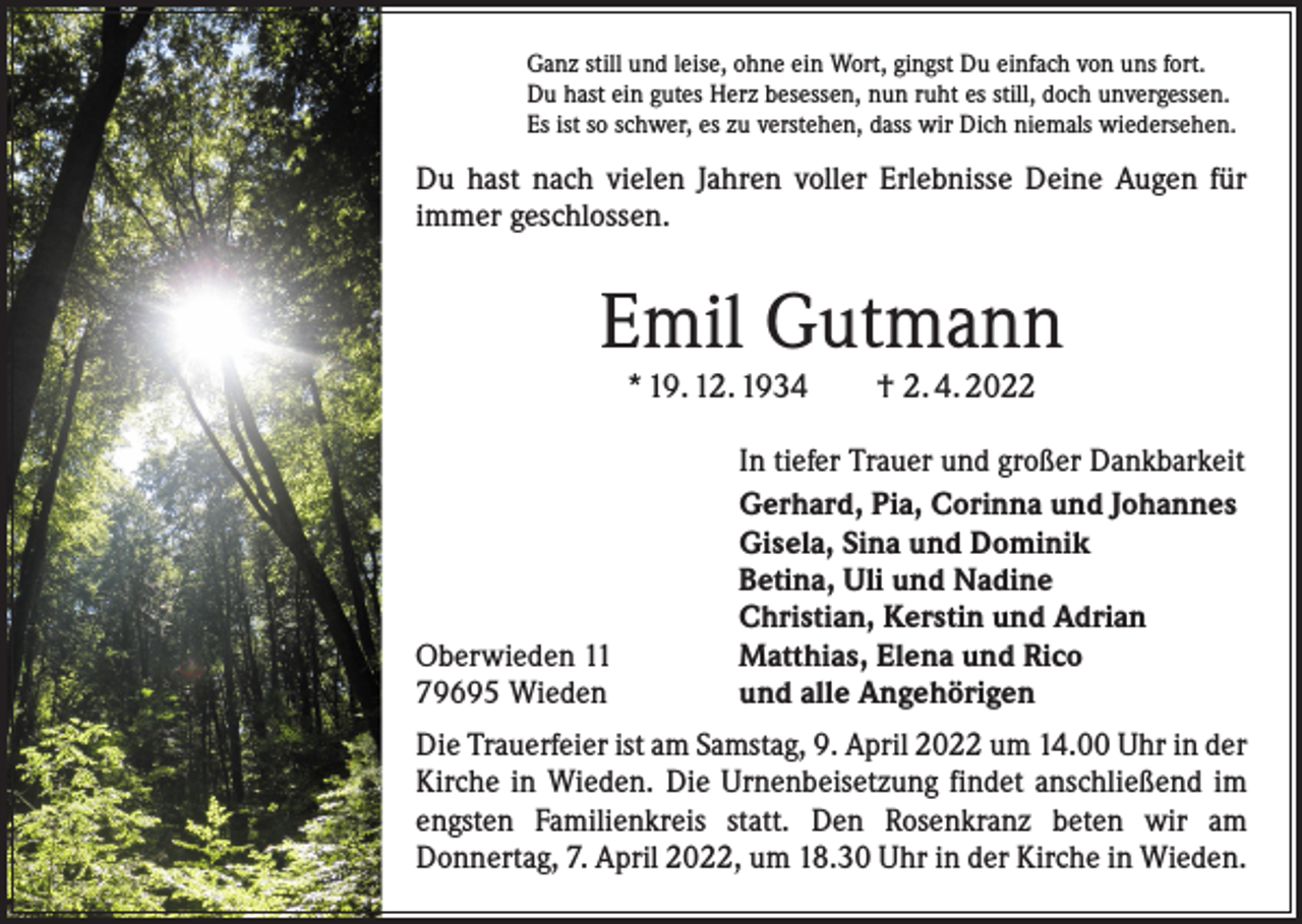 <p>Ganz still und leise, ohne ein Wort, gingst Du einfach von uns fort.<br />Du hast ein gutes Herz besessen, nun ruht es still, doch unvergessen.<br />Es ist so schwer, es zu verstehen, dass wir Dich niemals wiedersehen.</p><p>Du hast nach vielen Jahren voller Erlebnisse Deine Augen für<br />immer geschlossen.</p><p>Emil Gutmann<br />* 19. 12. 1934 † 2. 4. 2022</p><p>Oberwieden 11<br />79695 Wieden</p><p>In tiefer Trauer und großer Dankbarkeit<br />Gerhard, Pia, Corinna und Johannes<br />Gisela, Sina und Dominik<br />Betina, Uli und Nadine<br />Christian, Kerstin und Adrian<br />Matthias, Elena und Rico<br />und alle Angehörigen</p><p>Die Trauerfeier ist am Samstag, 9. April 2022 um 14.00 Uhr in der<br />Kirche in Wieden. Die Urnenbeisetzung findet anschließend im<br />engsten Familienkreis statt. Den Rosenkranz beten wir am<br />Donnertag, 7. April 2022, um 18.30 Uhr in der Kirche in Wieden.</p>
