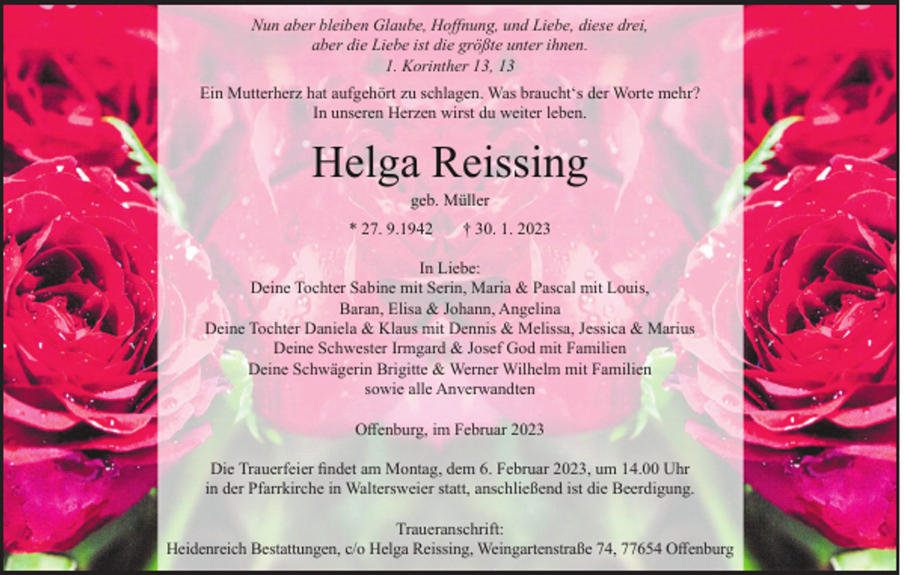 <p>Nun aber bleiben Glaube, Hoffnung, und Liebe, diese drei,<br />aber die Liebe ist die größte unter ihnen.<br />1. Korinther 13, 13<br />Ein Mutterherz hat aufgehört zu schlagen. Was braucht‘s der Worte mehr?<br />In unseren Herzen wirst du weiter leben.</p><p>Helga Reissing<br />geb. Müller</p><p>* 27. 9.1942</p><p>† 30. 1. 2023</p><p>In Liebe:<br />Deine Tochter Sabine mit Serin, Maria &amp; Pascal mit Louis,<br />Baran, Elisa &amp; Johann, Angelina<br />Deine Tochter Daniela &amp; Klaus mit Dennis &amp; Melissa, Jessica &amp; Marius<br />Deine Schwester Irmgard &amp; Josef God mit Familien<br />Deine Schwägerin Brigitte &amp; Werner Wilhelm mit Familien<br />sowie alle Anverwandten<br />Offenburg, im Februar 2023<br />Die Trauerfeier findet am Montag, dem 6. Februar 2023, um 14.00 Uhr<br />in der Pfarrkirche in Waltersweier statt, anschließend ist die Beerdigung.<br />Traueranschrift:<br />Heidenreich Bestattungen, c/o Helga Reissing, Weingartenstraße 74, 77654 Offenburg</p>
