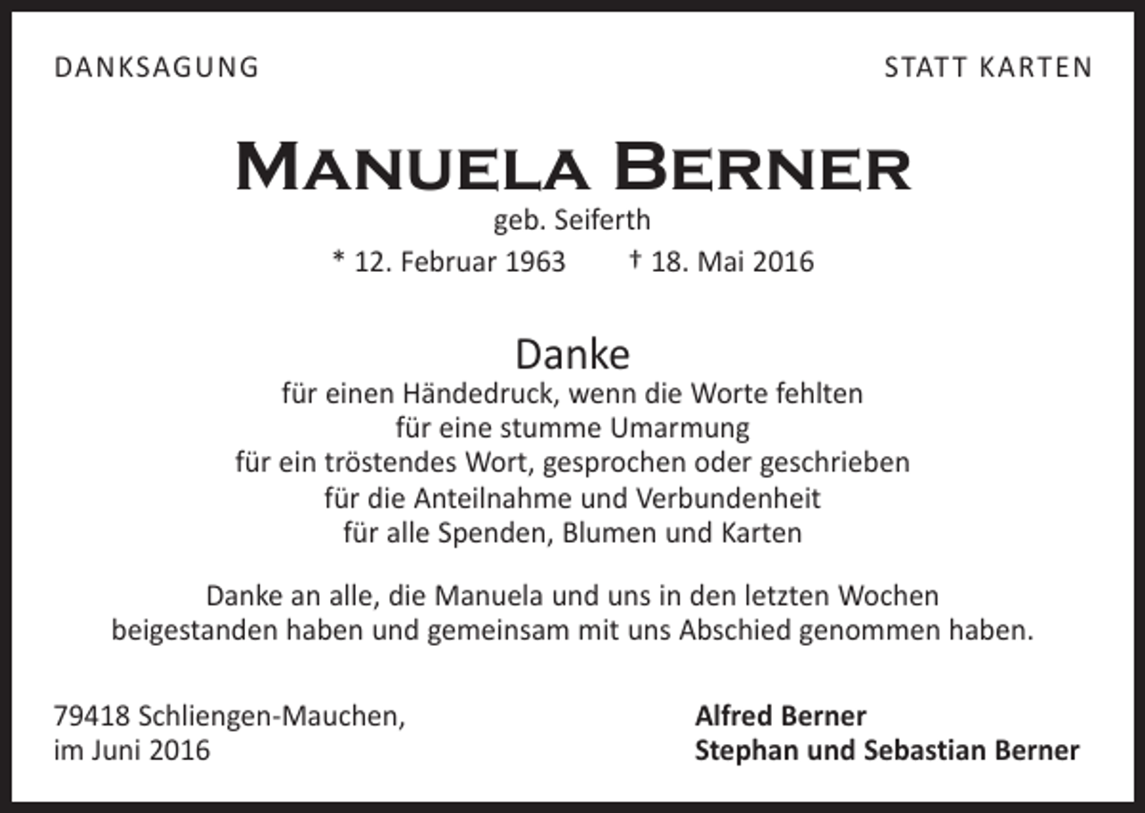 <p>danksagung</p><p>statt karten</p><p>Manuela Berner<br />geb. Seiferth<br />* 12. Februar 1963 † 18. Mai 2016</p><p>Danke</p><p>für einen Händedruck, wenn die Worte fehlten<br />für eine stumme Umarmung<br />für ein tröstendes Wort, gesprochen oder geschrieben<br />für die Anteilnahme und ­Verbundenheit<br />für alle Spenden, Blumen und Karten<br />Danke an alle, die Manuela und uns in den letzten Wochen<br />beigestanden haben und gemeinsam mit uns Abschied genommen haben.<br />79418 Schliengen-Mauchen,<br />im Juni 2016</p><p>Alfred Berner<br />Stephan und Sebastian Berner</p>