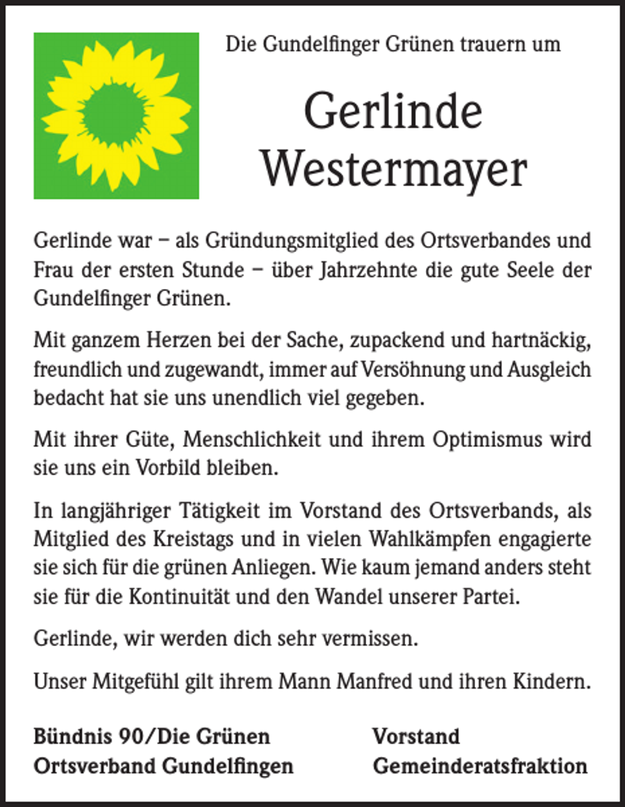 <p>Die Gundelfinger Grünen trauern um</p><p>Gerlinde<br />Westermayer<br />Gerlinde war – als Gründungsmitglied des Ortsverbandes und<br />Frau der ersten Stunde – über Jahrzehnte die gute Seele der<br />Gundelfinger Grünen.<br />Mit ganzem Herzen bei der Sache, zupackend und hartnäckig,<br />freundlich und zugewandt, immer auf Versöhnung und Ausgleich<br />bedacht hat sie uns unendlich viel gegeben.<br />Mit ihrer Güte, Menschlichkeit und ihrem Optimismus wird<br />sie uns ein Vorbild bleiben.<br />In langjähriger Tätigkeit im Vorstand des Ortsverbands, als<br />Mitglied des Kreistags und in vielen Wahlkämpfen engagierte<br />sie sich für die grünen Anliegen. Wie kaum jemand anders steht<br />sie für die Kontinuität und den Wandel unserer Partei.<br />Gerlinde, wir werden dich sehr vermissen.<br />Unser Mitgefühl gilt ihrem Mann Manfred und ihren Kindern.<br />Bündnis 90/Die Grünen<br />Ortsverband Gundelfingen</p><p>Vorstand<br />Gemeinderatsfraktion</p>