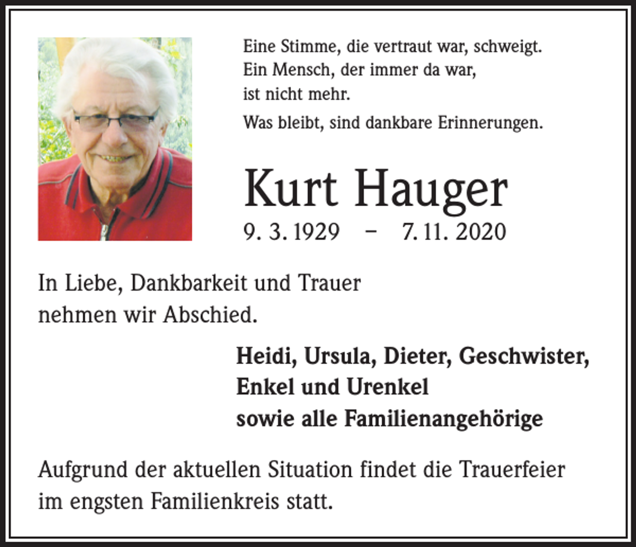 <p>Eine Stimme, die vertraut war, schweigt.<br />Ein Mensch, der immer da war,<br />ist nicht mehr.<br />Was bleibt, sind dankbare Erinnerungen.</p><p>Kurt Hauger<br />9. 3. 1929 – 7. 11. 2020<br />In Liebe, Dankbarkeit und Trauer<br />nehmen wir Abschied.<br />Heidi, Ursula, Dieter, Geschwister,<br />Enkel und Urenkel<br />sowie alle Familienangehörige<br />Aufgrund der aktuellen Situation findet die Trauerfeier<br />im engsten Familienkreis statt.</p>