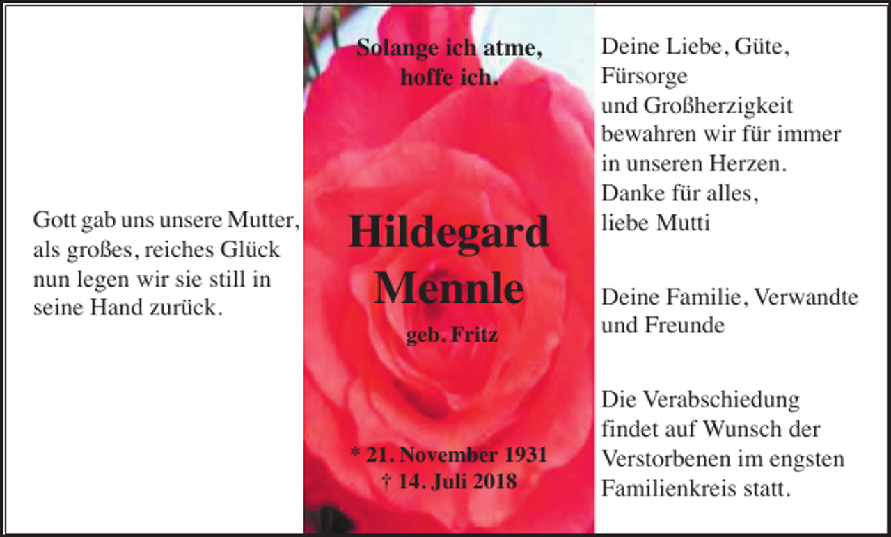 <p>Solange ich atme,<br />hoffe ich.</p><p>Gott gab uns unsere Mutter,<br />als großes, reiches Glück<br />nun legen wir sie still in<br />seine Hand zurück.</p><p>Hildegard<br />Mennle<br />geb. Fritz</p><p>* 21. November 1931<br />† 14. Juli 2018</p><p>Deine Liebe, Güte,<br />Fürsorge<br />und Großherzigkeit<br />bewahren wir für immer<br />in unseren Herzen.<br />Danke für alles,<br />liebe Mutti<br />Deine Familie, Verwandte<br />und Freunde<br />Die Verabschiedung<br />findet auf Wunsch der<br />Verstorbenen im engsten<br />Familienkreis statt.</p>