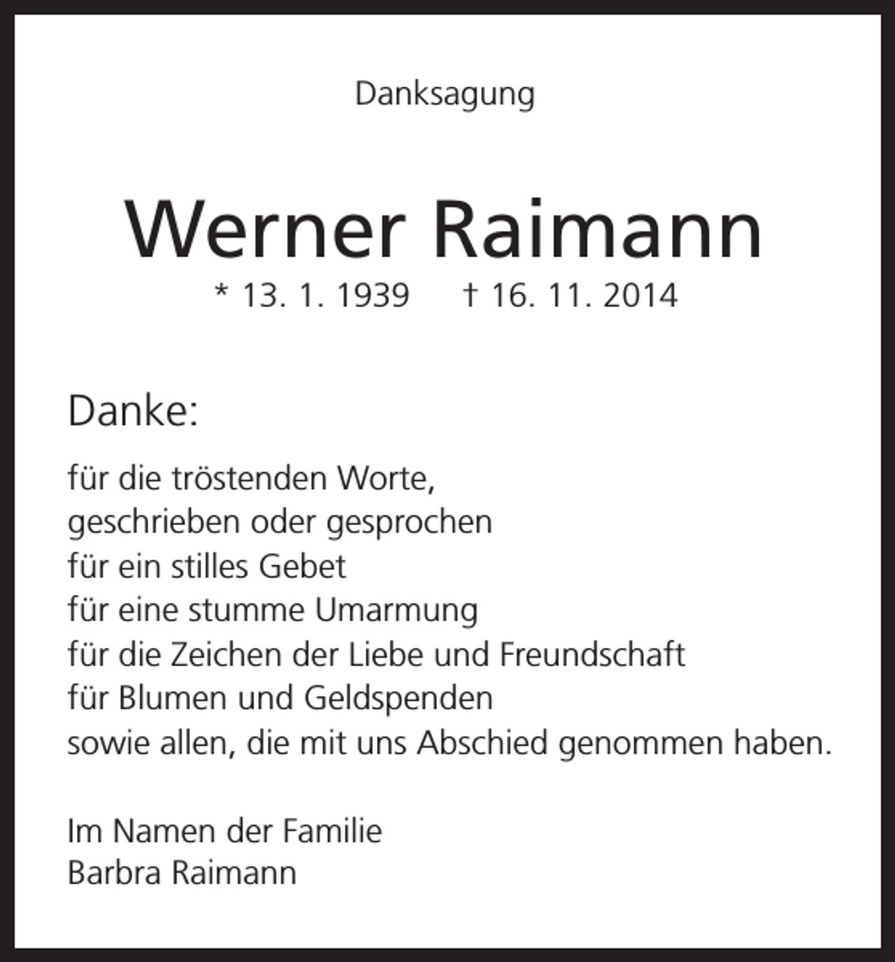 <p>Danksagung</p><p>Werner Raimann<br />* 13. 1. 1939 † 16. 11. 2014</p><p>Danke:<br />für die tröstenden Worte,<br />geschrieben oder gesprochen<br />für ein stilles Gebet<br />für eine stumme Umarmung<br />für die Zeichen der Liebe und Freundschaft<br />für Blumen und Geldspenden<br />sowie allen, die mit uns Abschied genommen haben.<br />Im Namen der Familie<br />Barbra Raimann</p>