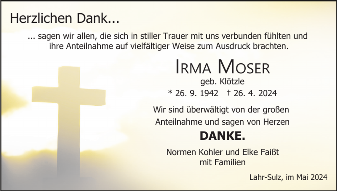 <p>Herzlichen Dank...<br />... sagen wir allen, die sich in stiller Trauer mit uns verbunden fühlten und<br />ihre Anteilnahme auf vielfältiger Weise zum Ausdruck brachten.</p><p>IRMA MOSER<br />geb. Klötzle<br />* 26. 9. 1942 † 26. 4. 2024<br />Wir sind überwältigt von der großen<br />Anteilnahme und sagen von Herzen</p><p>DANKE.<br />Normen Kohler und Elke Faißt<br />mit Familien<br />Lahr-Sulz, im Mai 2024</p>