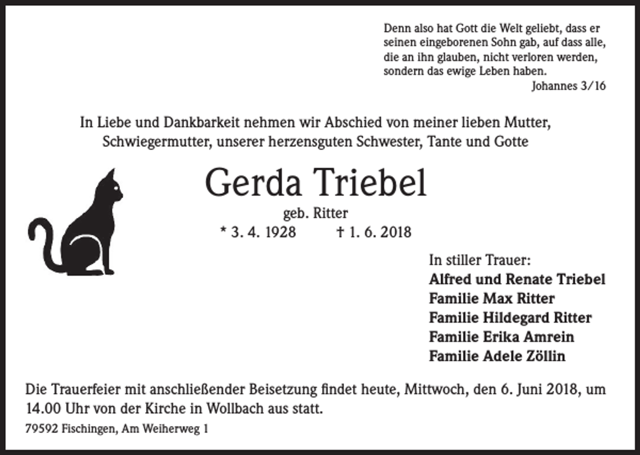 <p>Denn also hat Gott die Welt geliebt, dass er<br />seinen eingeborenen Sohn gab, auf dass alle,<br />die an ihn glauben, nicht verloren werden,<br />sondern das ewige Leben haben.<br />Johannes 3/16</p><p>In Liebe und Dankbarkeit nehmen wir Abschied von meiner lieben Mutter,<br />Schwiegermutter, unserer herzensguten Schwester, Tante und Gotte</p><p>Gerda Triebel<br />geb. Ritter<br />* 3. 4. 1928 † 1. 6. 2018</p><p>In stiller Trauer:<br />Alfred und Renate Triebel<br />Familie Max Ritter<br />Familie Hildegard Ritter<br />Familie Erika Amrein<br />Familie Adele Zöllin<br />Die Trauerfeier mit anschließender Beisetzung findet heute, Mittwoch, den 6. Juni 2018, um<br />14.00 Uhr von der Kirche in Wollbach aus statt.<br />79592 Fischingen, Am Weiherweg 1</p>