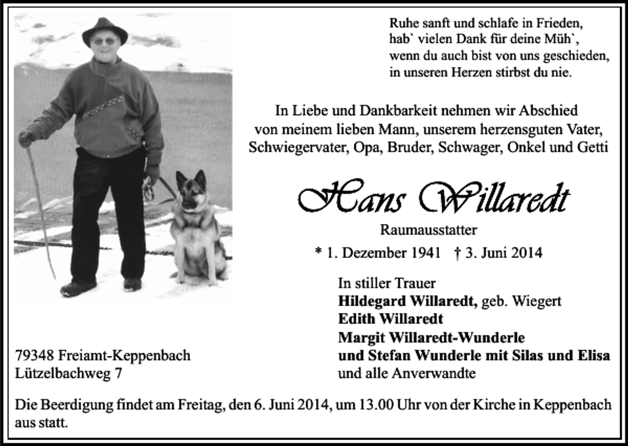 <p>Ruhe sanft und schlafe in Frieden,<br />hab` vielen Dank für deine Müh`,<br />wenn du auch bist von uns geschieden,<br />in unseren Herzen stirbst du nie.</p><p>In Liebe und Dankbarkeit nehmen wir Abschied<br />von meinem lieben Mann, unserem herzensguten Vater,<br />Schwiegervater, Opa, Bruder, Schwager, Onkel und Getti</p><p>Raumausstatter<br />* 1. Dezember 1941 † 3. Juni 2014</p><p>79348 Freiamt-Keppenbach<br />Lützelbachweg 7</p><p>In stiller Trauer<br />Hildegard Willaredt, geb. Wiegert<br />Edith Willaredt<br />Margit Willaredt-Wunderle<br />und Stefan Wunderle mit Silas und Elisa<br />und alle Anverwandte</p><p>Die Beerdigung findet am Freitag, den 6. Juni 2014, um 13.00 Uhr von der Kirche in Keppenbach<br />aus statt.</p>