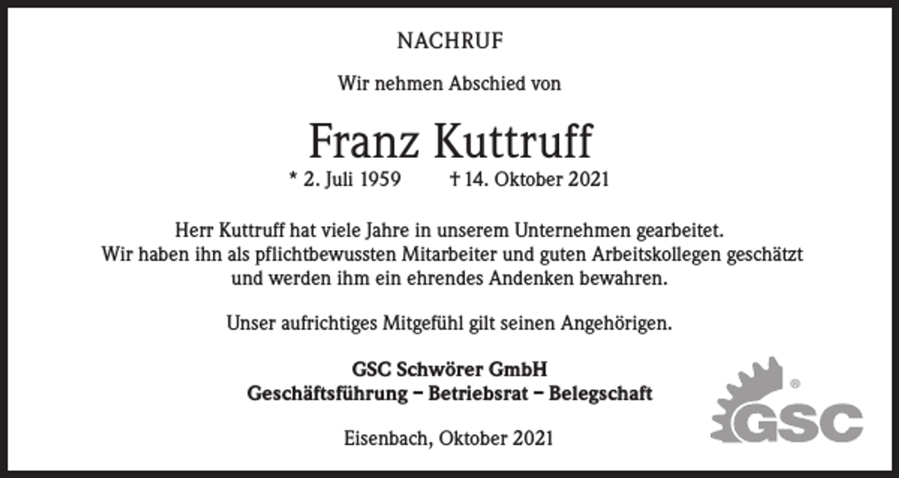<p>NACHRUF<br />Wir nehmen Abschied von</p><p>Franz Kuttruff</p><p>* 2. Juli 1959</p><p>† 14. Oktober 2021</p><p>Herr Kuttruff hat viele Jahre in unserem Unternehmen gearbeitet.<br />Wir haben ihn als pflichtbewussten Mitarbeiter und guten Arbeitskollegen geschätzt<br />und werden ihm ein ehrendes Andenken bewahren.<br />Unser aufrichtiges Mitgefühl gilt seinen Angehörigen.<br />GSC Schwörer GmbH<br />Geschäftsführung – Betriebsrat – Belegschaft<br />Eisenbach, Oktober 2021</p><p>®</p>