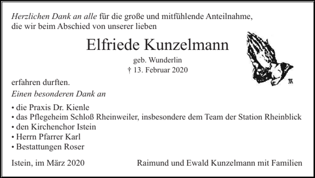 <p>Herzlichen Dank an alle für die große und mitfühlende Anteilnahme,<br />die wir beim Abschied von unserer lieben</p><p>Elfriede Kunzelmann<br />geb. Wunderlin<br />† 13. Februar 2020</p><p>erfahren durften.<br />Einen besonderen Dank an<br />• die Praxis Dr. Kienle<br />• das Pflegeheim Schloß Rheinweiler, insbesondere dem Team der Station Rheinblick<br />• den Kirchenchor Istein<br />• Herrn Pfarrer Karl<br />• Bestattungen Roser</p><p>Istein, im März 2020</p><p>Raimund und Ewald Kunzelmann mit Familien</p>