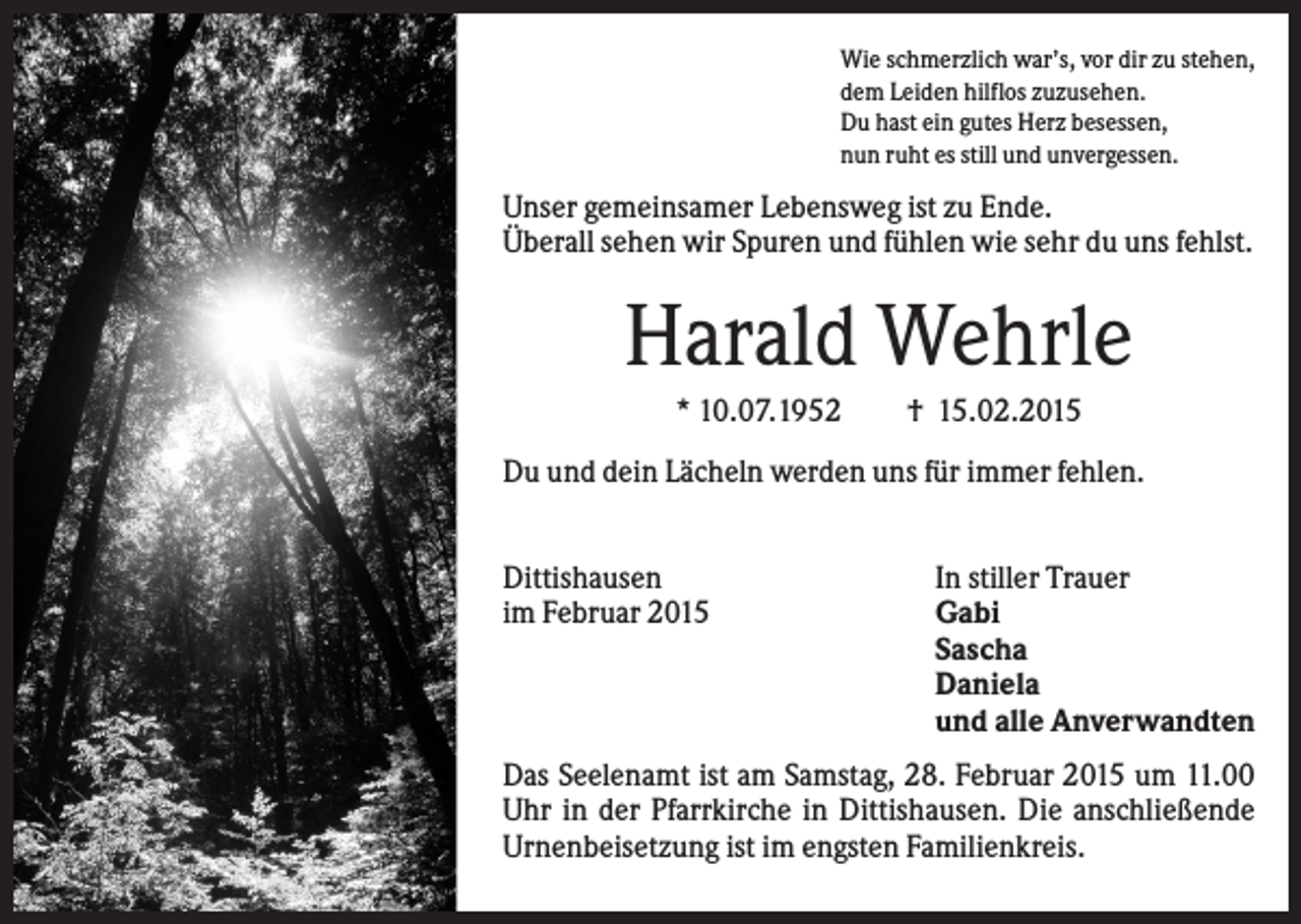 <p>Wie schmerzlich war’s, vor dir zu stehen,<br />dem Leiden hilflos zuzusehen.<br />Du hast ein gutes Herz besessen,<br />nun ruht es still und unvergessen.</p><p>Unser gemeinsamer Lebensweg ist zu Ende.<br />Überall sehen wir Spuren und fühlen wie sehr du uns fehlst.</p><p>Harald Wehrle<br />* 10.07.1952</p><p>† 15.02.2015</p><p>Du und dein Lächeln werden uns für immer fehlen.<br />Dittishausen<br />im Februar 2015</p><p>In stiller Trauer<br />Gabi<br />Sascha<br />Daniela<br />und alle Anverwandten</p><p>Das Seelenamt ist am Samstag, 28. Februar 2015 um 11.00<br />Uhr in der Pfarrkirche in Dittishausen. Die anschließende<br />Urnenbeisetzung ist im engsten Familienkreis.</p>