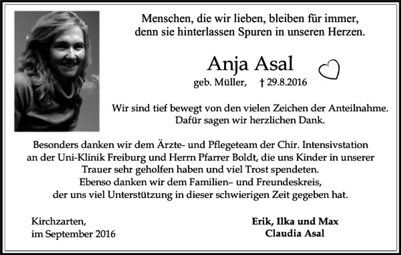 <p>Menschen, die wir lieben, bleiben für immer,<br />denn sie hinterlassen Spuren in unseren Herzen.</p><p>Anja Asal<br />geb. Müller,</p><p>† 29.8.2016</p><p>Wir sind tief bewegt von den vielen Zeichen der Anteilnahme.<br />Dafür sagen wir herzlichen Dank.<br />Besonders danken wir dem Ärzte- und Pflegeteam der Chir. Intensivstation<br />an der Uni-Klinik Freiburg und Herrn Pfarrer Boldt, die uns Kinder in unserer<br />Trauer sehr geholfen haben und viel Trost spendeten.<br />Ebenso danken wir dem Familien– und Freundeskreis,<br />der uns viel Unterstützung in dieser schwierigen Zeit gegeben hat.<br />Kirchzarten,<br />im September 2016</p><p>Erik, Ilka und Max<br />Claudia Asal</p>