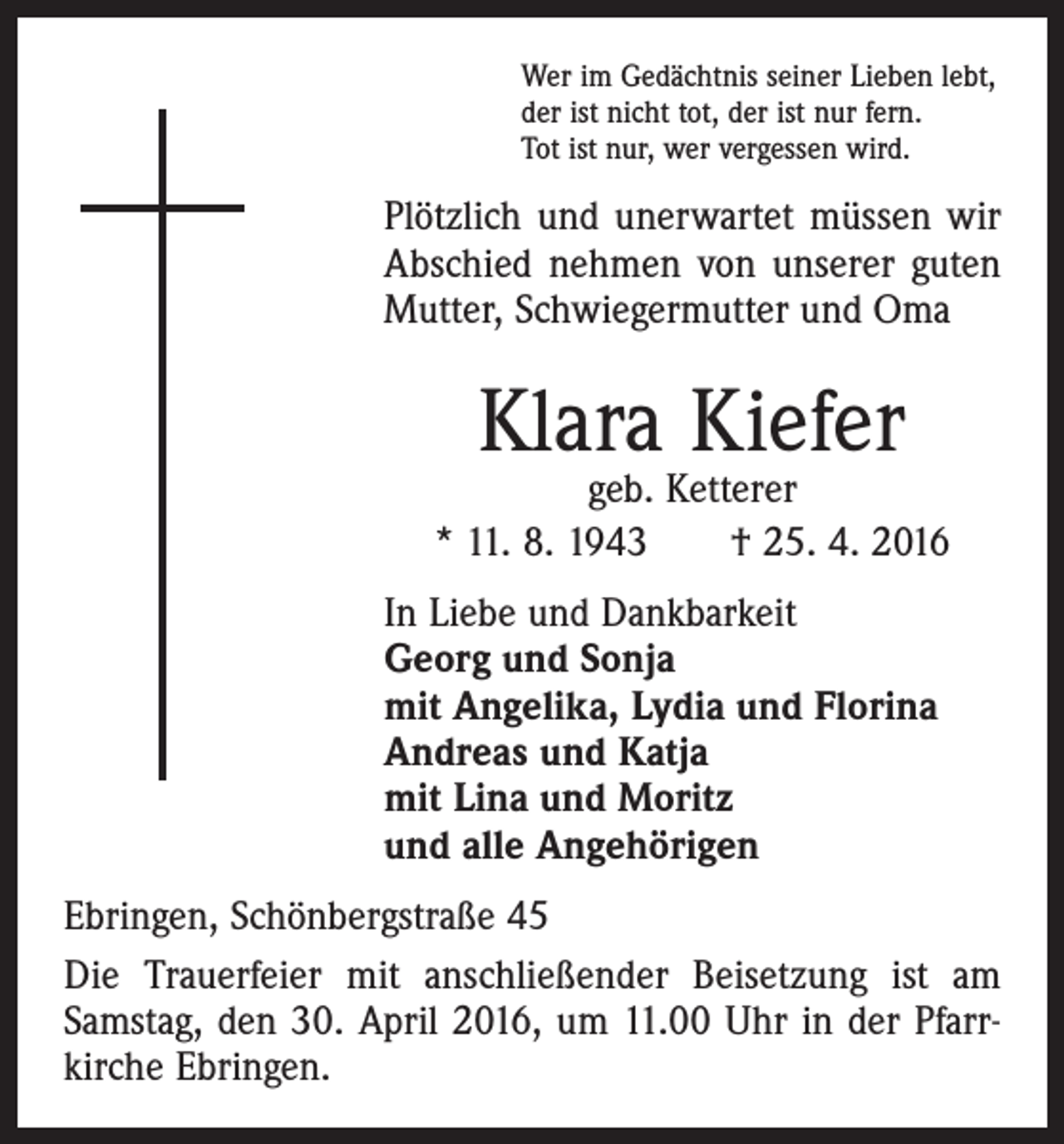 <p>Wer im Gedächtnis seiner Lieben lebt,<br />der ist nicht tot, der ist nur fern.<br />Tot ist nur, wer vergessen wird.</p><p>Plötzlich und unerwartet müssen wir<br />Abschied nehmen von unserer guten<br />­Mutter, Schwiegermutter und Oma</p><p>Klara Kiefer</p><p>geb. Ketterer<br />* 11. 8. 1943 † 25. 4. 2016<br />In Liebe und Dankbarkeit<br />Georg und Sonja<br />mit Angelika, Lydia und Florina<br />Andreas und Katja<br />mit Lina und Moritz<br />und alle Angehörigen<br />Ebringen, Schönbergstraße 45<br />Die Trauerfeier mit anschließender Beisetzung ist am<br />Samstag, den 30. April 2016, um 11.00 Uhr in der Pfarr­<br />kirche Ebringen.</p>