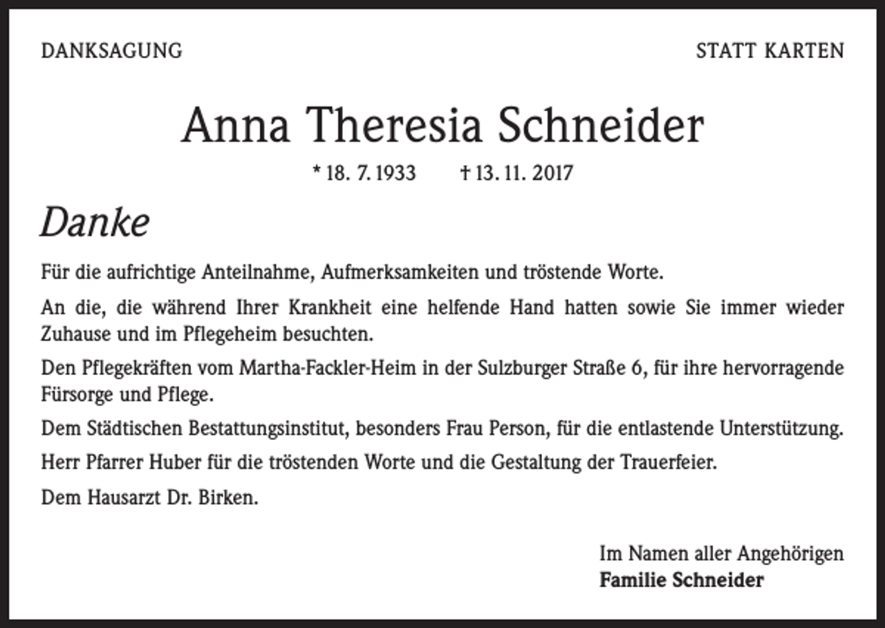 <p>DANKSAGUNG</p><p>STATT KARTEN</p><p>Anna Theresia Schneider<br />* 18. 7. 1933 † 13. 11. 2017</p><p>Danke<br />Für die aufrichtige Anteilnahme, Aufmerksamkeiten und tröstende Worte.<br />An die, die während Ihrer Krankheit eine helfende Hand hatten sowie Sie immer ­wieder<br />Zuhause und im Pflegeheim besuchten.<br />Den Pflegekräften vom Martha-Fackler-Heim in der Sulzburger Straße 6, für ihre hervor­ragende<br />Fürsorge und Pflege.<br />Dem Städtischen Bestattungsinstitut, besonders Frau Person, für die entlastende ­Unterstützung.<br />Herr Pfarrer Huber für die tröstenden Worte und die Gestaltung der Trauerfeier.<br />Dem Hausarzt Dr. Birken.<br />Im Namen aller Angehörigen<br />Familie Schneider</p>