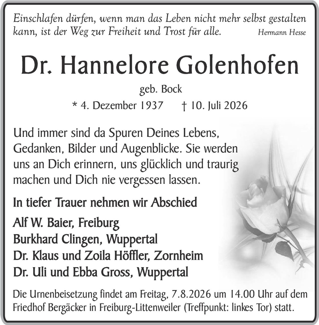 <p><i>Einschlafen dürfen, wenn man das Leben nicht mehr selbst gestalten kann, ist der Weg zur Freiheit und Trost für alle.</i> <strong>Hermann Hesse</strong></p>

<p><strong>Dr. Hannelore Golenhofen</strong><br>geb. Bock<br>* 4. Dezember 1937 † 10. Juli 2026</p>

<p>Und immer sind da Spuren Deines Lebens, Gedanken, Bilder und Augenblicke. Sie werden uns an Dich erinnern, uns glücklich und traurig machen und Dich nie vergessen lassen.</p>

<p><strong>In tiefer Trauer nehmen wir Abschied</strong><br>Alf W. Baier, Freiburg<br>Burkhard Clingen, Wuppertal<br>Dr. Klaus und Zoila Höffler, Zornheim<br>Dr. Uli und Ebba Gross, Wuppertal</p>

<p>Die Urnenbeisetzung findet am Freitag, 7.8.2026 um 14.00 Uhr auf dem Friedhof Bergäcker in Freiburg-Littenweiler (Treffpunkt: linkes Tor) statt.</p>
