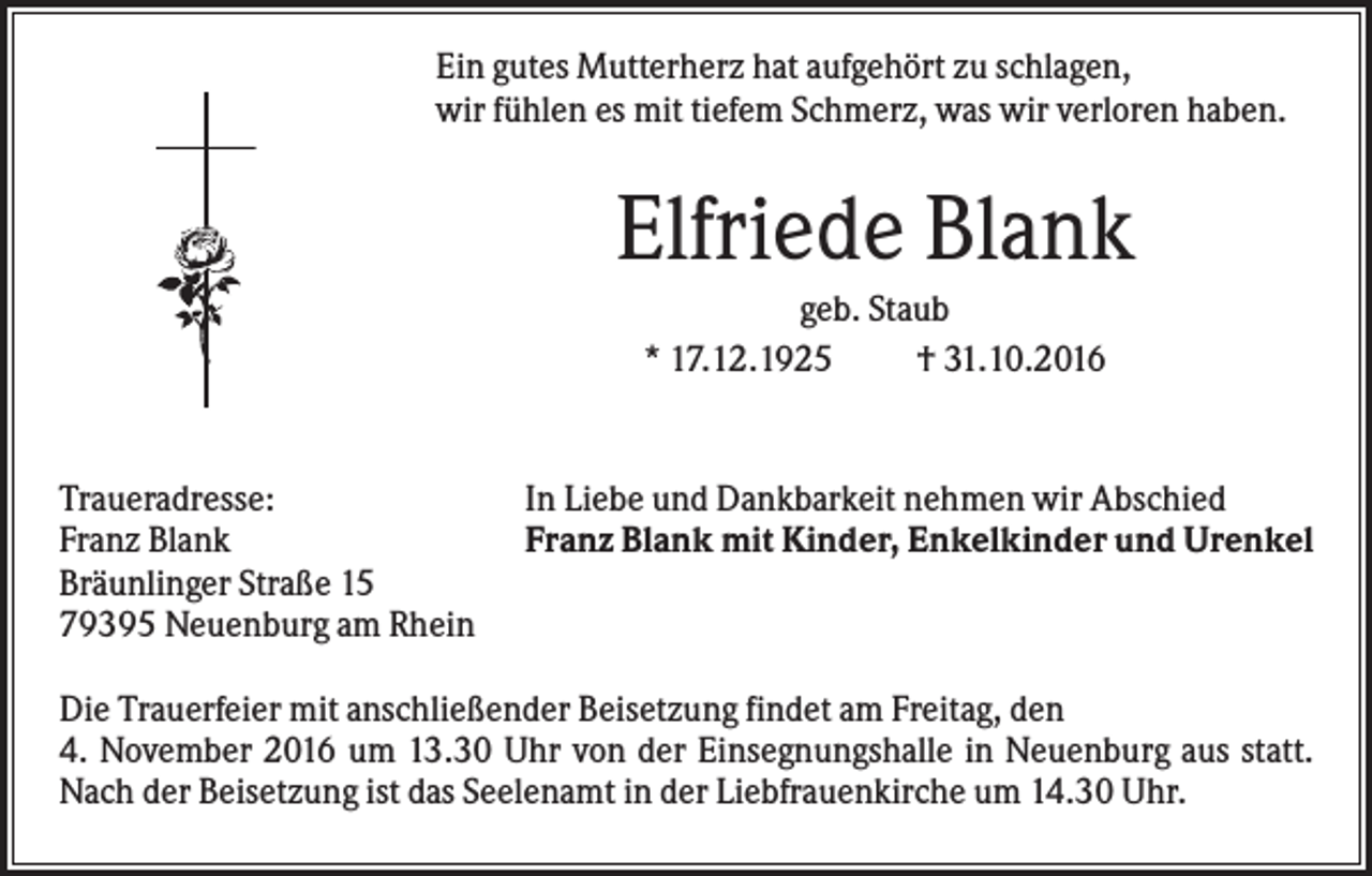 <p>Ein gutes Mutterherz hat aufgehört zu schlagen,<br />wir fühlen es mit tiefem Schmerz, was wir verloren haben.</p><p>Elfriede Blank<br />geb. Staub<br />* 17.12.1925<br />† 31.10.2016</p><p>Traueradresse:<br />Franz Blank<br />Bräunlinger Straße 15<br />79395 Neuenburg am Rhein</p><p>In Liebe und Dankbarkeit nehmen wir Abschied<br />Franz Blank mit Kinder, Enkelkinder und Urenkel</p><p>Die Trauerfeier mit anschließender Beisetzung findet am Freitag, den<br />4. November 2016 um 13.30 Uhr von der Einsegnungshalle in Neuenburg aus statt.<br />Nach der Beisetzung ist das Seelenamt in der Liebfrauenkirche um 14.30 Uhr.</p>
