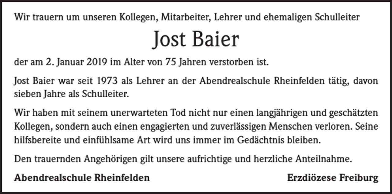 <p>Wir trauern um unseren Kollegen, Mitarbeiter, Lehrer und ehemaligen Schulleiter</p><p>Jost Baier<br />der am 2. Januar 2019 im Alter von 75 Jahren verstorben ist.<br />Jost Baier war seit 1973 als Lehrer an der Abendrealschule Rheinfelden tätig, davon<br />sieben Jahre als Schulleiter.<br />Wir haben mit seinem unerwarteten Tod nicht nur einen langjährigen und geschätzten<br />Kollegen, sondern auch einen engagierten und zuverlässigen Menschen verloren. Seine<br />hilfsbereite und einfühlsame Art wird uns immer im Gedächtnis bleiben.<br />Den trauernden Angehörigen gilt unsere aufrichtige und herzliche Anteilnahme.<br />Abendrealschule Rheinfelden</p><p>Erzdiözese Freiburg</p>