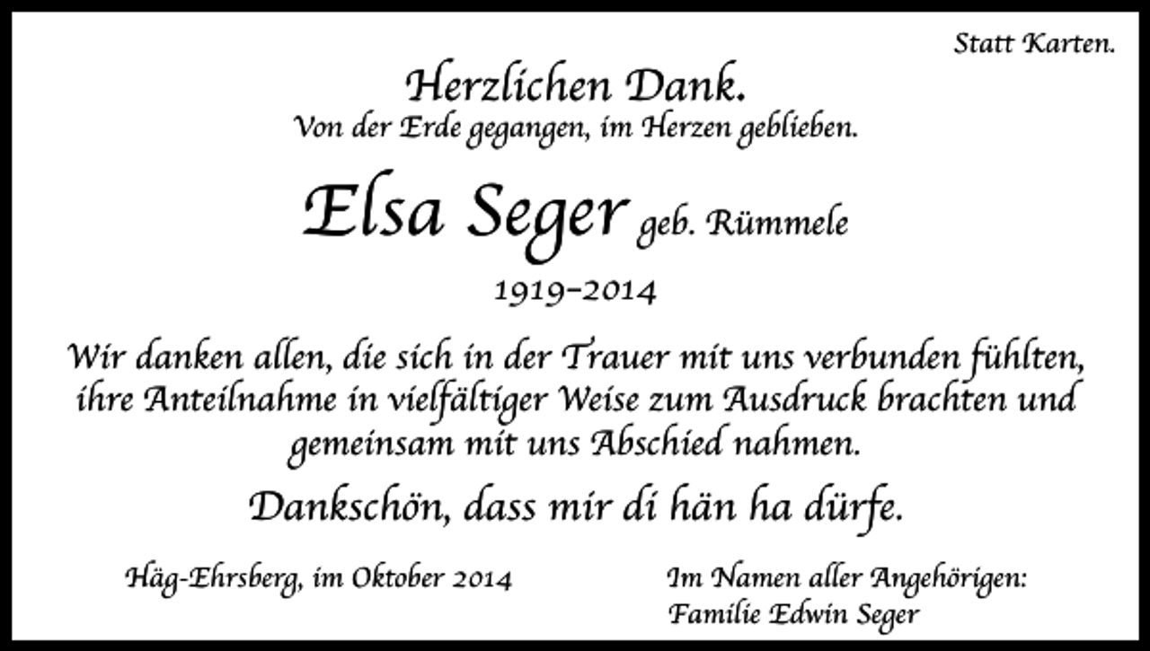 <p>Herzlichen Dank.</p><p>Statt Karten.</p><p>Von der Erde gegangen, im Herzen geblieben.</p><p>Elsa Seger geb. Rümmele<br />1919–2014</p><p>Wir danken allen, die sich in der Trauer mit uns verbunden fühlten,<br />ihre Anteilnahme in vielfältiger Weise zum Ausdruck brachten und<br />gemeinsam mit uns Abschied nahmen.</p><p>Dankschön, dass mir di hän ha dürfe.<br />Häg-Ehrsberg, im Oktober 2014</p><p>Im Namen aller Angehörigen:<br />Familie Edwin Seger</p>