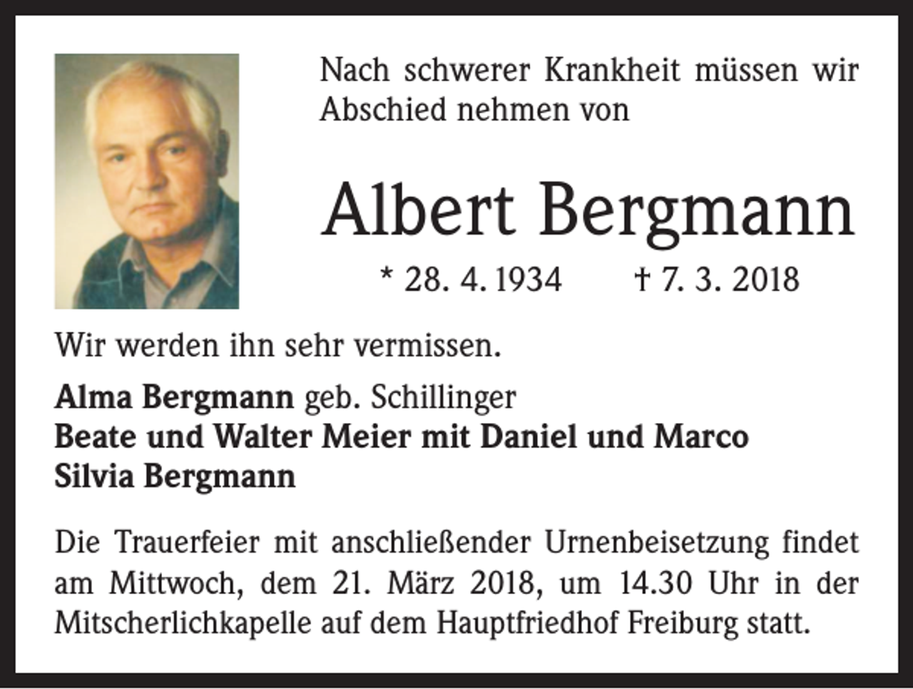 <p>Nach schwerer Krankheit müssen wir<br />Abschied nehmen von</p><p>Albert Bergmann<br />* 28. 4. 1934 † 7. 3. 2018<br />Wir werden ihn sehr vermissen.<br />Alma Bergmann geb. Schillinger<br />Beate und Walter Meier mit Daniel und Marco<br />Silvia Bergmann<br />Die Trauerfeier mit anschließender Urnenbeisetzung ­findet<br />am Mittwoch, dem 21. März 2018, um 14.30 Uhr in der<br />­Mitscherlichkapelle auf dem Hauptfriedhof Freiburg statt.</p>
