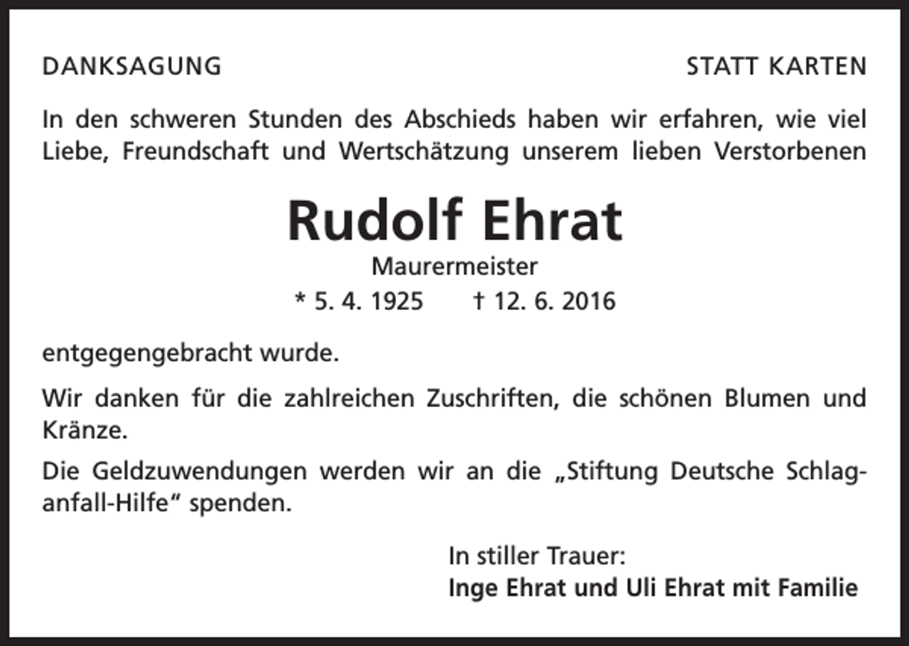 <p>danksagung</p><p>statt karten</p><p>In den schweren Stunden des Abschieds haben wir erfahren, wie viel<br />Liebe, Freundschaft und Wertschätzung unserem l­ieben Verstorbenen<br />­</p><p>Rudolf Ehrat<br />Maurermeister<br />* 5. 4. 1925 † 12. 6. 2016</p><p>entgegengebracht wurde.<br />Wir danken für die zahlreichen Zuschriften, die schönen Blumen und<br />Kränze.<br />Die Geldzuwendungen werden wir an die „Stiftung Deutsche Schlag­<br />anfall-Hilfe“ ­spenden.<br />In stiller Trauer:<br />Inge Ehrat und Uli Ehrat mit Familie</p>