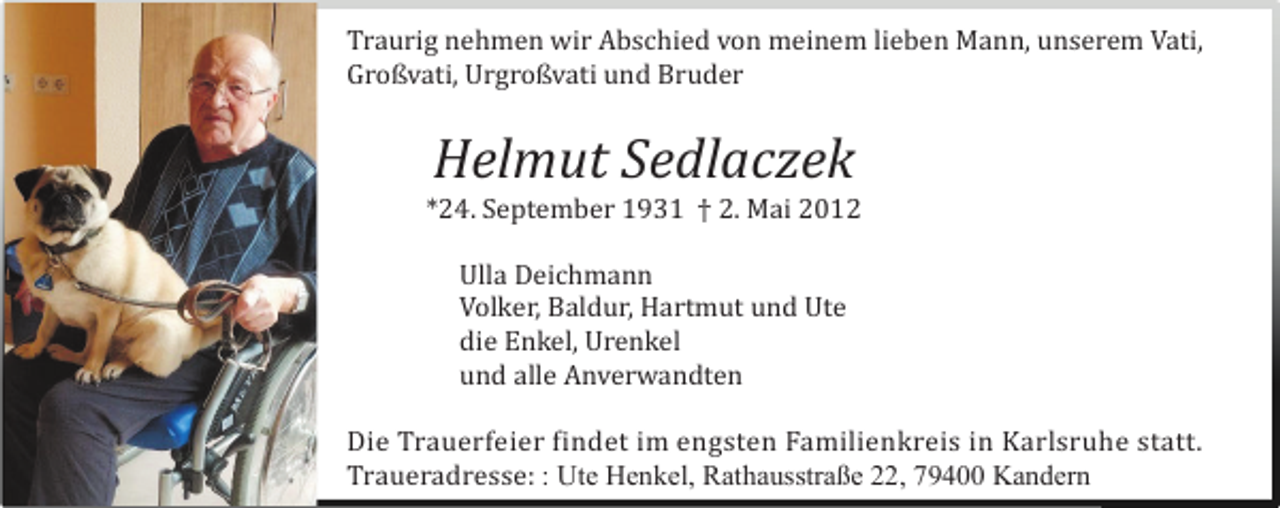 <p>Traurig nehmen wir Abschied von meinem lieben Mann, unserem Vati,<br />Großvati, Urgroßvati und Bruder</p><p>Helmut Sedlaczek<br />*24. September 1931 † 2. Mai 2012<br />Ulla Deichmann<br />Volker, Baldur, Hartmut und Ute<br />die Enkel, Urenkel<br />und alle Anverwandten<br />Die Trauerfeier findet im engsten Familienkreis in Karlsruhe statt.<br />Traueradresse: : Ute Henkel, Rathausstraße 22, 79400 Kandern</p>