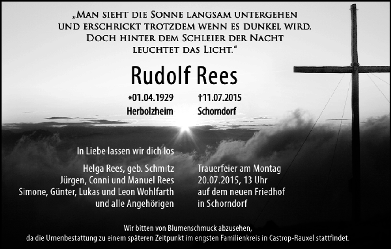 <p>„Man sieht die Sonne langsam untergehen<br />und erschrickt trotzdem wenn es dunkel wird.<br />Doch hinter dem Schleier der Nacht<br />leuchtet das Licht. “</p><p>Rudolf Rees<br />*01.04.1929</p><p>Herbolzheim</p><p>†11.07.2015</p><p>Schorndorf</p><p>In Liebe lassen wir dich los<br />Helga Rees, geb. Schmitz<br />Jürgen, Conni und Manuel Rees<br />Simone, Günter, Lukas und Leon Wohlfarth<br />und alle Angehörigen</p><p>Trauerfeier am Montag<br />20.07.2015, 13 Uhr<br />auf dem neuen Friedhof<br />in Schorndorf</p><p>Wir bitten von Blumenschmuck abzusehen,<br />da die Urnenbestattung zu einem späteren Zeitpunkt im engsten Familienkreis in Castrop-Rauxel stattfindet.</p>